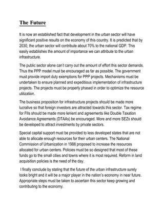 The Future

It is now an established fact that development in the urban sector will have
significant positive results on the economy of this country. It is predicted that by
2030, the urban sector will contribute about 70% to the national GDP. This
easily establishes the amount of importance we can attribute to the urban
infrastructure.
The public sector alone can’t carry out the amount of effort this sector demands.
Thus the PPP model must be encouraged as far as possible. The government
must provide import duty exemptions for PPP projects. Mechanisms must be
undertaken to ensure planned and expeditious implementation of infrastructure
projects. The projects must be properly phased in order to optimize the resource
utilization.
The business proposition for infrastructure projects should be made more
lucrative so that foreign investors are attracted towards this sector. Tax regime
for FIIs should be made more lenient and agreements like Double Taxation
Avoidance Agreements (DTAAs) be encouraged. More and more SEZs should
be developed to attract investments by private sectors.
Special capital support must be provided to less developed states that are not
able to allocate enough resources for their urban centers. The National
Commission of Urbanization in 1988 proposed to increase the resources
allocated for urban centers. Policies must be so designed that most of these
funds go to the small cities and towns where it is most required. Reform in land
acquisition policies is the need of the day.
 I finally conclude by stating that the future of the urban infrastructure surely
looks bright and it will be a major player in the nation’s economy in near future.
Appropriate steps must be taken to ascertain this sector keep growing and
contributing to the economy.
 