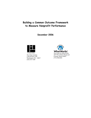 Building a Common Outcome Framework
  to Measure Nonprofit Performance


                    December 2006




                                    The Center for What Works
   The Urban Institute              3074 West Palmer Boulevard
   2100 M Street, NW                Chicago, Illinois 60647
   Washington, D.C. 20037           (773) 398-8858
   (202) 833-7200
 