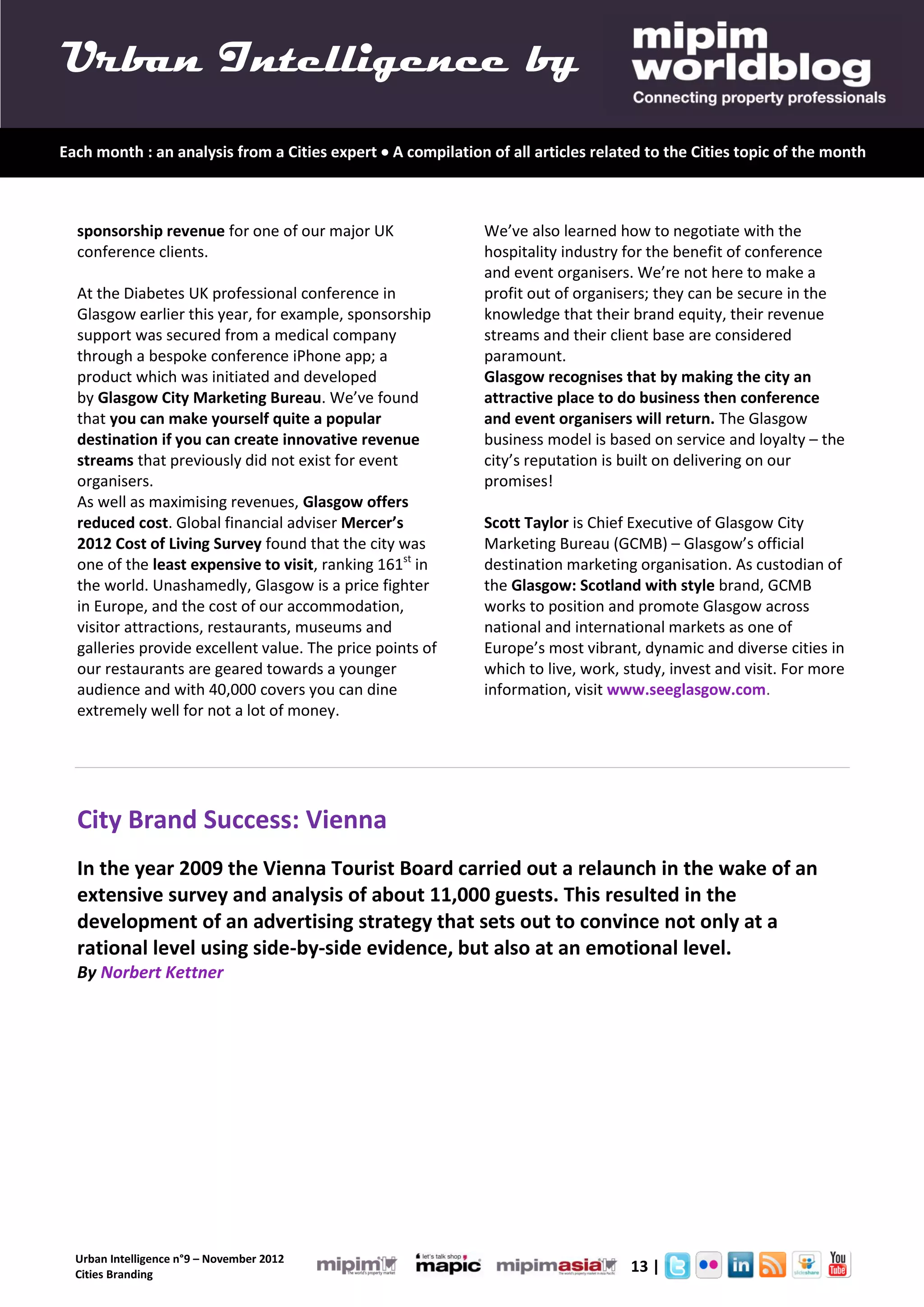 Urban Intelligence by
Each month : an analysis from a Cities expert  A compilation of all articles related to the Cities topic of the month



  sponsorship revenue for one of our major UK                 We’ve also learned how to negotiate with the
  conference clients.                                         hospitality industry for the benefit of conference
                                                              and event organisers. We’re not here to make a
  At the Diabetes UK professional conference in               profit out of organisers; they can be secure in the
  Glasgow earlier this year, for example, sponsorship         knowledge that their brand equity, their revenue
  support was secured from a medical company                  streams and their client base are considered
  through a bespoke conference iPhone app; a                  paramount.
  product which was initiated and developed                   Glasgow recognises that by making the city an
  by Glasgow City Marketing Bureau. We’ve found               attractive place to do business then conference
  that you can make yourself quite a popular                  and event organisers will return. The Glasgow
  destination if you can create innovative revenue            business model is based on service and loyalty – the
  streams that previously did not exist for event             city’s reputation is built on delivering on our
  organisers.                                                 promises!
  As well as maximising revenues, Glasgow offers
  reduced cost. Global financial adviser Mercer’s             Scott Taylor is Chief Executive of Glasgow City
  2012 Cost of Living Survey found that the city was          Marketing Bureau (GCMB) – Glasgow’s official
  one of the least expensive to visit, ranking 161st in       destination marketing organisation. As custodian of
  the world. Unashamedly, Glasgow is a price fighter          the Glasgow: Scotland with style brand, GCMB
  in Europe, and the cost of our accommodation,               works to position and promote Glasgow across
  visitor attractions, restaurants, museums and               national and international markets as one of
  galleries provide excellent value. The price points of      Europe’s most vibrant, dynamic and diverse cities in
  our restaurants are geared towards a younger                which to live, work, study, invest and visit. For more
  audience and with 40,000 covers you can dine                information, visit www.seeglasgow.com.
  extremely well for not a lot of money.




  City Brand Success: Vienna
  In the year 2009 the Vienna Tourist Board carried out a relaunch in the wake of an
  extensive survey and analysis of about 11,000 guests. This resulted in the
  development of an advertising strategy that sets out to convince not only at a
  rational level using side-by-side evidence, but also at an emotional level.
  By Norbert Kettner




  Urban Intelligence n°9 – November 2012
  Cities Branding
                                                                                   13 |
 