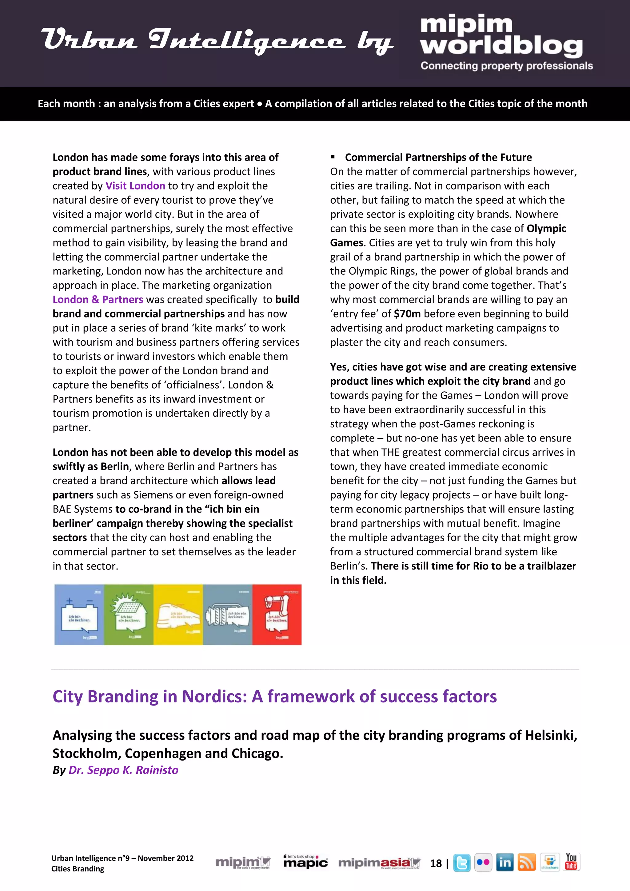 Urban Intelligence by
Each month : an analysis from a Cities expert  A compilation of all articles related to the Cities topic of the month



   London has made some forays into this area of               Commercial Partnerships of the Future
   product brand lines, with various product lines            On the matter of commercial partnerships however,
   created by Visit London to try and exploit the             cities are trailing. Not in comparison with each
   natural desire of every tourist to prove they’ve           other, but failing to match the speed at which the
   visited a major world city. But in the area of             private sector is exploiting city brands. Nowhere
   commercial partnerships, surely the most effective         can this be seen more than in the case of Olympic
   method to gain visibility, by leasing the brand and        Games. Cities are yet to truly win from this holy
   letting the commercial partner undertake the               grail of a brand partnership in which the power of
   marketing, London now has the architecture and             the Olympic Rings, the power of global brands and
   approach in place. The marketing organization              the power of the city brand come together. That’s
   London & Partners was created specifically to build        why most commercial brands are willing to pay an
   brand and commercial partnerships and has now              ‘entry fee’ of $70m before even beginning to build
   put in place a series of brand ‘kite marks’ to work        advertising and product marketing campaigns to
   with tourism and business partners offering services       plaster the city and reach consumers.
   to tourists or inward investors which enable them
   to exploit the power of the London brand and               Yes, cities have got wise and are creating extensive
   capture the benefits of ‘officialness’. London &           product lines which exploit the city brand and go
   Partners benefits as its inward investment or              towards paying for the Games – London will prove
   tourism promotion is undertaken directly by a              to have been extraordinarily successful in this
   partner.                                                   strategy when the post-Games reckoning is
                                                              complete – but no-one has yet been able to ensure
   London has not been able to develop this model as          that when THE greatest commercial circus arrives in
   swiftly as Berlin, where Berlin and Partners has           town, they have created immediate economic
   created a brand architecture which allows lead             benefit for the city – not just funding the Games but
   partners such as Siemens or even foreign-owned             paying for city legacy projects – or have built long-
   BAE Systems to co-brand in the “ich bin ein                term economic partnerships that will ensure lasting
   berliner’ campaign thereby showing the specialist          brand partnerships with mutual benefit. Imagine
   sectors that the city can host and enabling the            the multiple advantages for the city that might grow
   commercial partner to set themselves as the leader         from a structured commercial brand system like
   in that sector.                                            Berlin’s. There is still time for Rio to be a trailblazer
                                                              in this field.




   City Branding in Nordics: A framework of success factors
   Analysing the success factors and road map of the city branding programs of Helsinki,
   Stockholm, Copenhagen and Chicago.
   By Dr. Seppo K. Rainisto




  Urban Intelligence n°9 – November 2012
  Cities Branding
                                                                                     18 |
 