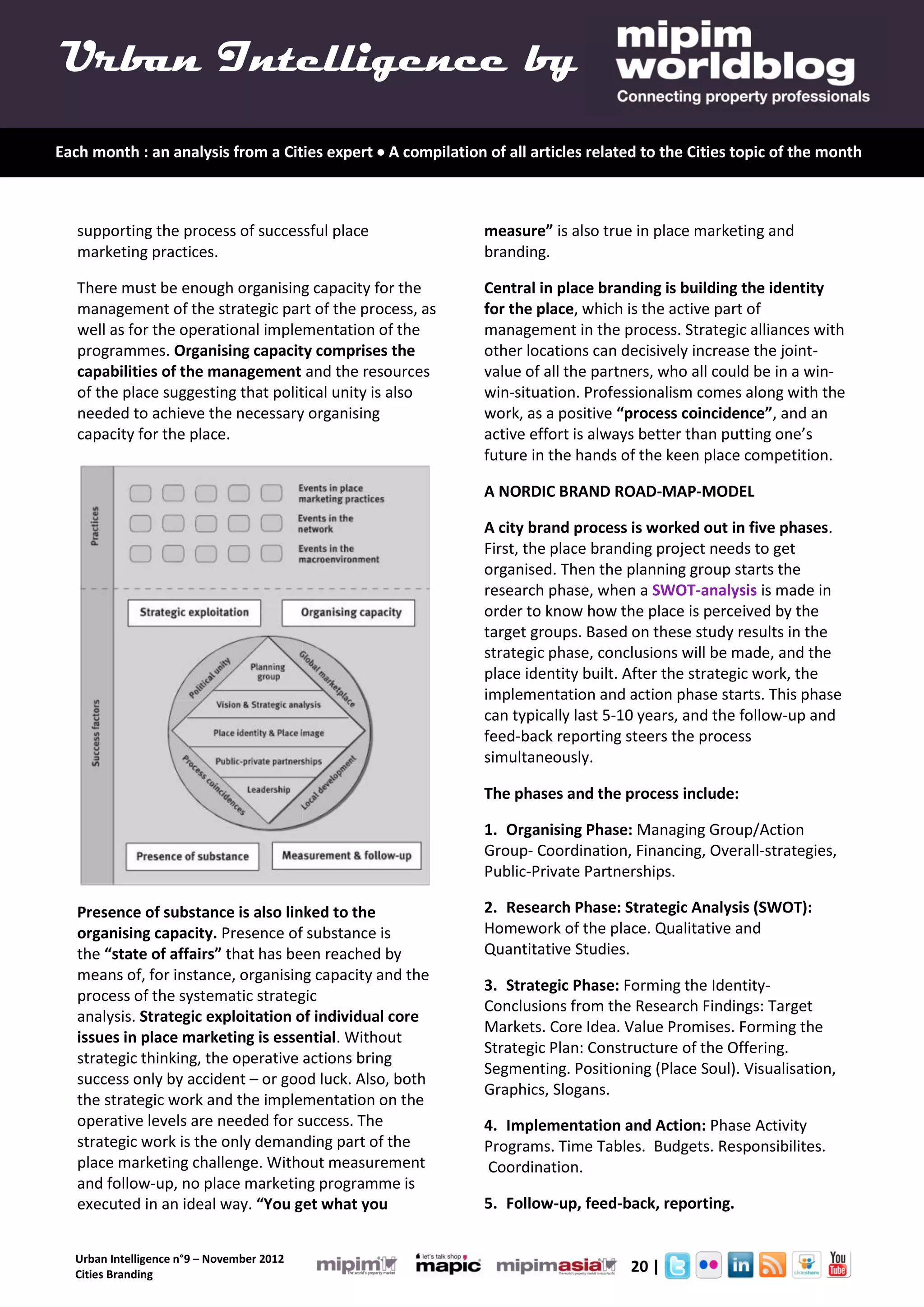 Urban Intelligence by
Each month : an analysis from a Cities expert  A compilation of all articles related to the Cities topic of the month



   supporting the process of successful place                 measure” is also true in place marketing and
   marketing practices.                                       branding.

   There must be enough organising capacity for the           Central in place branding is building the identity
   management of the strategic part of the process, as        for the place, which is the active part of
   well as for the operational implementation of the          management in the process. Strategic alliances with
   programmes. Organising capacity comprises the              other locations can decisively increase the joint-
   capabilities of the management and the resources           value of all the partners, who all could be in a win-
   of the place suggesting that political unity is also       win-situation. Professionalism comes along with the
   needed to achieve the necessary organising                 work, as a positive “process coincidence”, and an
   capacity for the place.                                    active effort is always better than putting one’s
                                                              future in the hands of the keen place competition.

                                                              A NORDIC BRAND ROAD-MAP-MODEL

                                                              A city brand process is worked out in five phases.
                                                              First, the place branding project needs to get
                                                              organised. Then the planning group starts the
                                                              research phase, when a SWOT-analysis is made in
                                                              order to know how the place is perceived by the
                                                              target groups. Based on these study results in the
                                                              strategic phase, conclusions will be made, and the
                                                              place identity built. After the strategic work, the
                                                              implementation and action phase starts. This phase
                                                              can typically last 5-10 years, and the follow-up and
                                                              feed-back reporting steers the process
                                                              simultaneously.

                                                              The phases and the process include:

                                                              1. Organising Phase: Managing Group/Action
                                                              Group- Coordination, Financing, Overall-strategies,
                                                              Public-Private Partnerships.

   Presence of substance is also linked to the                2. Research Phase: Strategic Analysis (SWOT):
   organising capacity. Presence of substance is              Homework of the place. Qualitative and
   the “state of affairs” that has been reached by            Quantitative Studies.
   means of, for instance, organising capacity and the
                                                              3. Strategic Phase: Forming the Identity-
   process of the systematic strategic
                                                              Conclusions from the Research Findings: Target
   analysis. Strategic exploitation of individual core
                                                              Markets. Core Idea. Value Promises. Forming the
   issues in place marketing is essential. Without
                                                              Strategic Plan: Constructure of the Offering.
   strategic thinking, the operative actions bring
                                                              Segmenting. Positioning (Place Soul). Visualisation,
   success only by accident – or good luck. Also, both
                                                              Graphics, Slogans.
   the strategic work and the implementation on the
   operative levels are needed for success. The               4. Implementation and Action: Phase Activity
   strategic work is the only demanding part of the           Programs. Time Tables. Budgets. Responsibilites.
   place marketing challenge. Without measurement             Coordination.
   and follow-up, no place marketing programme is
   executed in an ideal way. “You get what you                5. Follow-up, feed-back, reporting.


  Urban Intelligence n°9 – November 2012
  Cities Branding
                                                                                    20 |
 