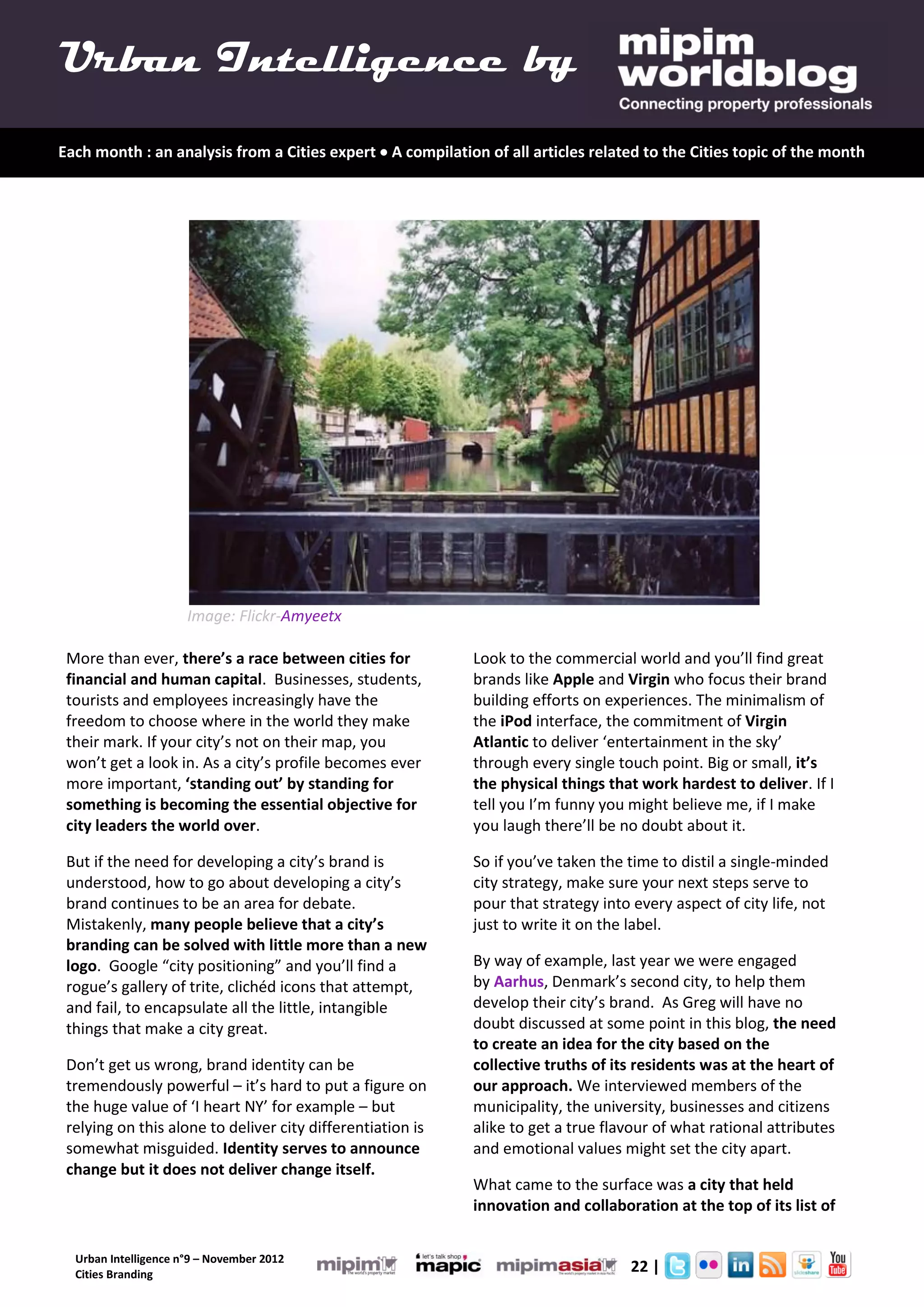 Urban Intelligence by
Each month : an analysis from a Cities expert  A compilation of all articles related to the Cities topic of the month




                      Image: Flickr-Amyeetx

 More than ever, there’s a race between cities for          Look to the commercial world and you’ll find great
 financial and human capital. Businesses, students,         brands like Apple and Virgin who focus their brand
 tourists and employees increasingly have the               building efforts on experiences. The minimalism of
 freedom to choose where in the world they make             the iPod interface, the commitment of Virgin
 their mark. If your city’s not on their map, you           Atlantic to deliver ‘entertainment in the sky’
 won’t get a look in. As a city’s profile becomes ever      through every single touch point. Big or small, it’s
 more important, ‘standing out’ by standing for             the physical things that work hardest to deliver. If I
 something is becoming the essential objective for          tell you I’m funny you might believe me, if I make
 city leaders the world over.                               you laugh there’ll be no doubt about it.

 But if the need for developing a city’s brand is           So if you’ve taken the time to distil a single-minded
 understood, how to go about developing a city’s            city strategy, make sure your next steps serve to
 brand continues to be an area for debate.                  pour that strategy into every aspect of city life, not
 Mistakenly, many people believe that a city’s              just to write it on the label.
 branding can be solved with little more than a new
 logo. Google “city positioning” and you’ll find a          By way of example, last year we were engaged
 rogue’s gallery of trite, clichéd icons that attempt,      by Aarhus, Denmark’s second city, to help them
 and fail, to encapsulate all the little, intangible        develop their city’s brand. As Greg will have no
 things that make a city great.                             doubt discussed at some point in this blog, the need
                                                            to create an idea for the city based on the
 Don’t get us wrong, brand identity can be                  collective truths of its residents was at the heart of
 tremendously powerful – it’s hard to put a figure on       our approach. We interviewed members of the
 the huge value of ‘I heart NY’ for example – but           municipality, the university, businesses and citizens
 relying on this alone to deliver city differentiation is   alike to get a true flavour of what rational attributes
 somewhat misguided. Identity serves to announce            and emotional values might set the city apart.
 change but it does not deliver change itself.
                                                            What came to the surface was a city that held
                                                            innovation and collaboration at the top of its list of


  Urban Intelligence n°9 – November 2012
  Cities Branding
                                                                                   22 |
 