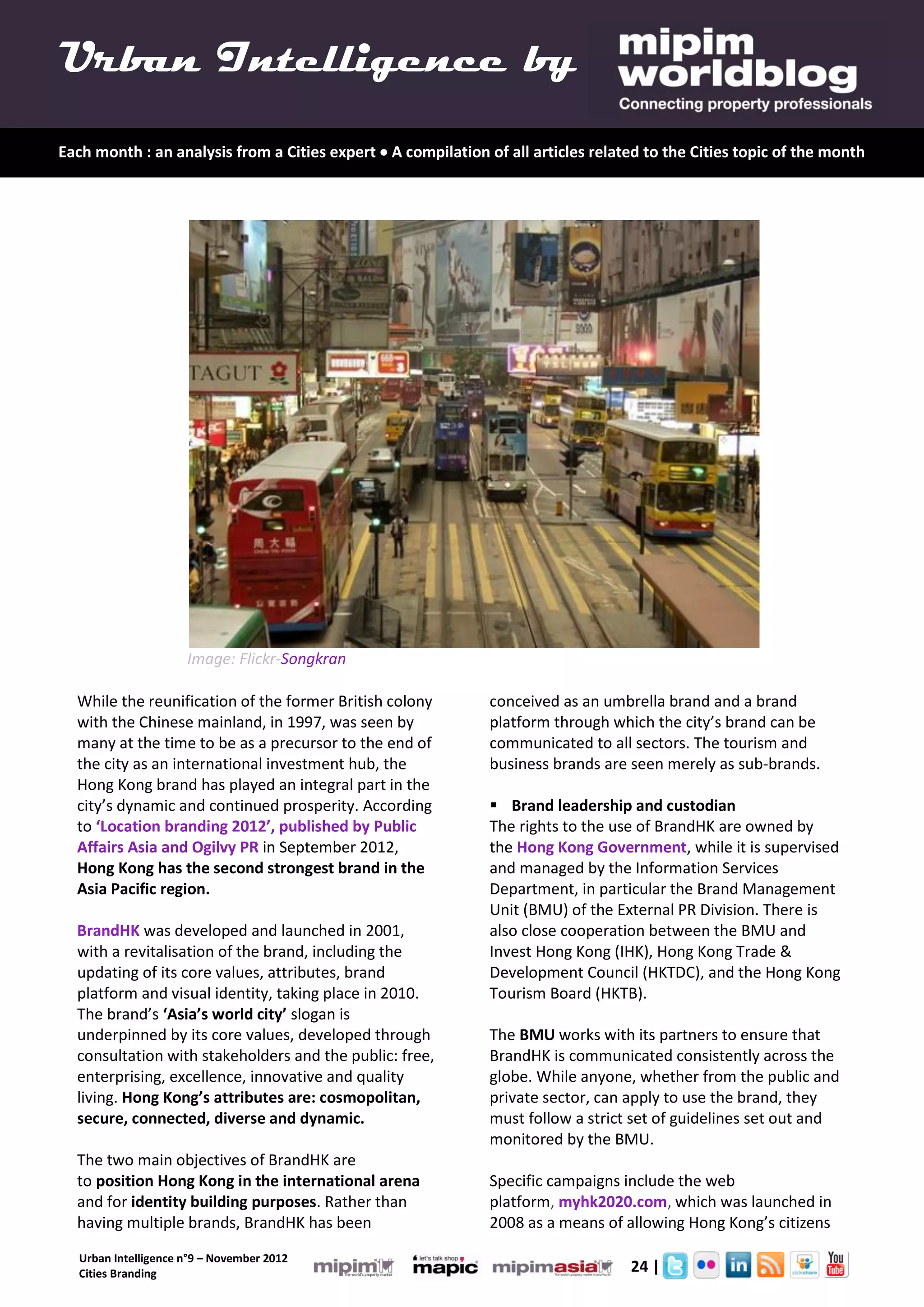 Urban Intelligence by
Each month : an analysis from a Cities expert  A compilation of all articles related to the Cities topic of the month




                      Image: Flickr-Songkran

  While the reunification of the former British colony         conceived as an umbrella brand and a brand
  with the Chinese mainland, in 1997, was seen by              platform through which the city’s brand can be
  many at the time to be as a precursor to the end of          communicated to all sectors. The tourism and
  the city as an international investment hub, the             business brands are seen merely as sub-brands.
  Hong Kong brand has played an integral part in the
  city’s dynamic and continued prosperity. According            Brand leadership and custodian
  to ‘Location branding 2012’, published by Public             The rights to the use of BrandHK are owned by
  Affairs Asia and Ogilvy PR in September 2012,                the Hong Kong Government, while it is supervised
  Hong Kong has the second strongest brand in the              and managed by the Information Services
  Asia Pacific region.                                         Department, in particular the Brand Management
                                                               Unit (BMU) of the External PR Division. There is
  BrandHK was developed and launched in 2001,                  also close cooperation between the BMU and
  with a revitalisation of the brand, including the            Invest Hong Kong (IHK), Hong Kong Trade &
  updating of its core values, attributes, brand               Development Council (HKTDC), and the Hong Kong
  platform and visual identity, taking place in 2010.          Tourism Board (HKTB).
  The brand’s ‘Asia’s world city’ slogan is
  underpinned by its core values, developed through            The BMU works with its partners to ensure that
  consultation with stakeholders and the public: free,         BrandHK is communicated consistently across the
  enterprising, excellence, innovative and quality             globe. While anyone, whether from the public and
  living. Hong Kong’s attributes are: cosmopolitan,            private sector, can apply to use the brand, they
  secure, connected, diverse and dynamic.                      must follow a strict set of guidelines set out and
                                                               monitored by the BMU.
  The two main objectives of BrandHK are
  to position Hong Kong in the international arena             Specific campaigns include the web
  and for identity building purposes. Rather than              platform, myhk2020.com, which was launched in
  having multiple brands, BrandHK has been                     2008 as a means of allowing Hong Kong’s citizens

   Urban Intelligence n°9 – November 2012
   Cities Branding                                                         2.      24 |
 