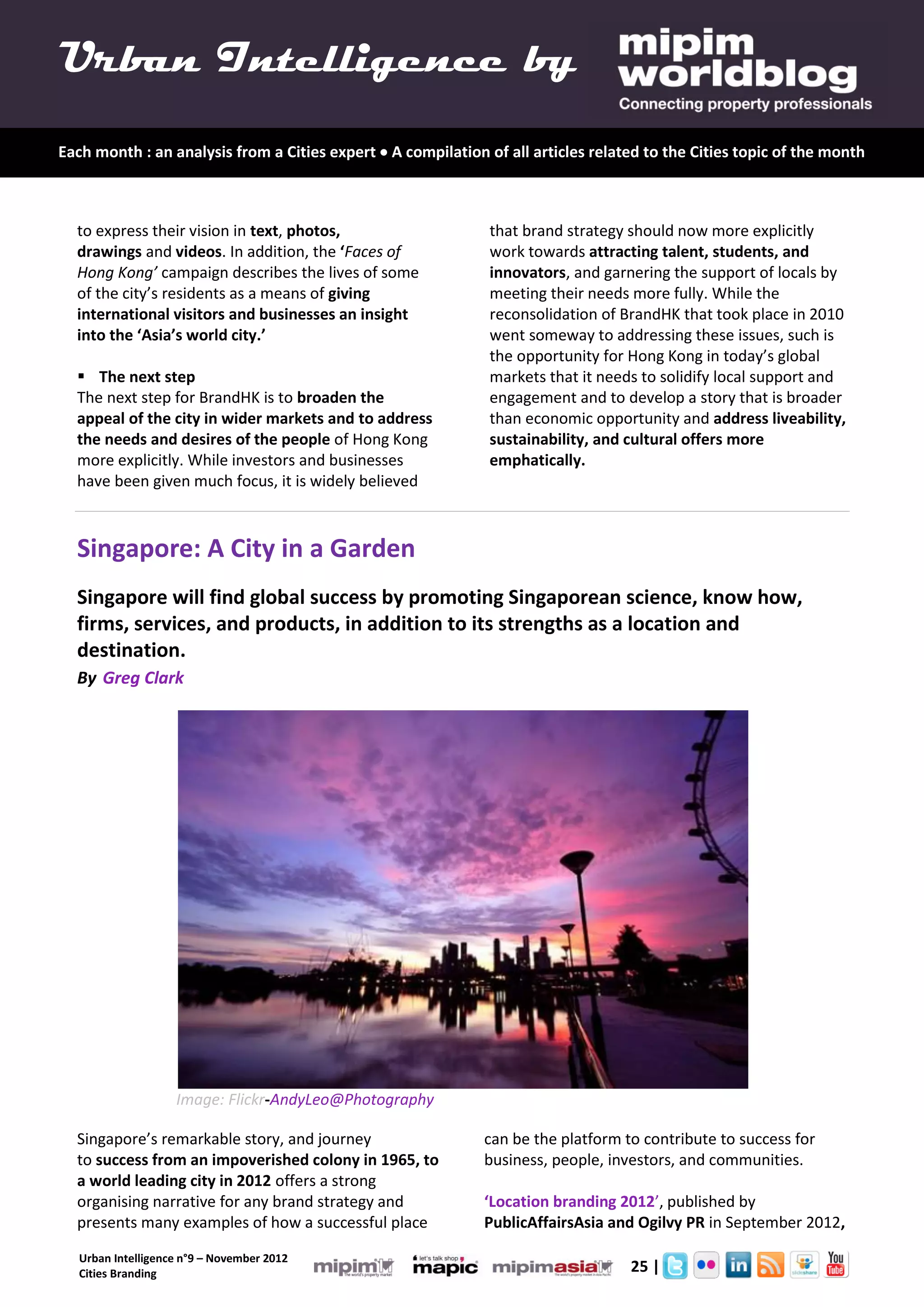 Urban Intelligence by
Each month : an analysis from a Cities expert  A compilation of all articles related to the Cities topic of the month



  to express their vision in text, photos,                     that brand strategy should now more explicitly
  drawings and videos. In addition, the ‘Faces of              work towards attracting talent, students, and
  Hong Kong’ campaign describes the lives of some              innovators, and garnering the support of locals by
  of the city’s residents as a means of giving                 meeting their needs more fully. While the
  international visitors and businesses an insight             reconsolidation of BrandHK that took place in 2010
  into the ‘Asia’s world city.’                                went someway to addressing these issues, such is
                                                               the opportunity for Hong Kong in today’s global
   The next step                                              markets that it needs to solidify local support and
  The next step for BrandHK is to broaden the                  engagement and to develop a story that is broader
  appeal of the city in wider markets and to address           than economic opportunity and address liveability,
  the needs and desires of the people of Hong Kong             sustainability, and cultural offers more
  more explicitly. While investors and businesses              emphatically.
  have been given much focus, it is widely believed



  Singapore: A City in a Garden
  Singapore will find global success by promoting Singaporean science, know how,
  firms, services, and products, in addition to its strengths as a location and
  destination.
  By Greg Clark




                    Image: Flickr-AndyLeo@Photography

  Singapore’s remarkable story, and journey                   can be the platform to contribute to success for
  to success from an impoverished colony in 1965, to          business, people, investors, and communities.
  a world leading city in 2012 offers a strong
  organising narrative for any brand strategy and             ‘Location branding 2012’, published by
  presents many examples of how a successful place            PublicAffairsAsia and Ogilvy PR in September 2012,

   Urban Intelligence n°9 – November 2012
   Cities Branding                                                         2.      25 |
 