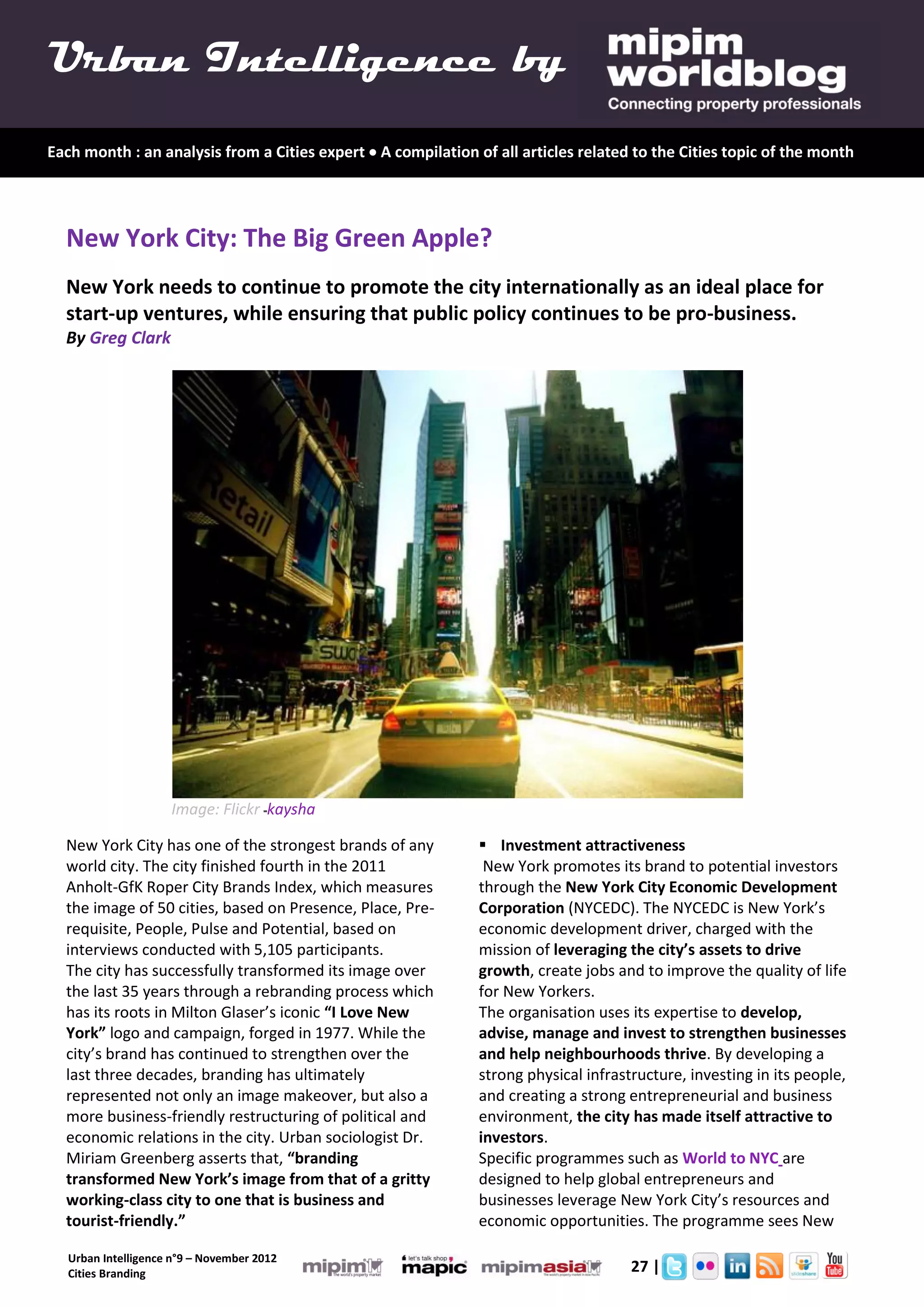 Urban Intelligence by
Each month : an analysis from a Cities expert  A compilation of all articles related to the Cities topic of the month




  New York City: The Big Green Apple?
  New York needs to continue to promote the city internationally as an ideal place for
  start-up ventures, while ensuring that public policy continues to be pro-business.
  By Greg Clark




                     Image: Flickr -kaysha

  New York City has one of the strongest brands of any          Investment attractiveness
  world city. The city finished fourth in the 2011              New York promotes its brand to potential investors
  Anholt-GfK Roper City Brands Index, which measures           through the New York City Economic Development
  the image of 50 cities, based on Presence, Place, Pre-       Corporation (NYCEDC). The NYCEDC is New York’s
  requisite, People, Pulse and Potential, based on             economic development driver, charged with the
  interviews conducted with 5,105 participants.                mission of leveraging the city’s assets to drive
  The city has successfully transformed its image over         growth, create jobs and to improve the quality of life
  the last 35 years through a rebranding process which         for New Yorkers.
  has its roots in Milton Glaser’s iconic “I Love New          The organisation uses its expertise to develop,
  York” logo and campaign, forged in 1977. While the           advise, manage and invest to strengthen businesses
  city’s brand has continued to strengthen over the            and help neighbourhoods thrive. By developing a
  last three decades, branding has ultimately                  strong physical infrastructure, investing in its people,
  represented not only an image makeover, but also a           and creating a strong entrepreneurial and business
  more business-friendly restructuring of political and        environment, the city has made itself attractive to
  economic relations in the city. Urban sociologist Dr.        investors.
  Miriam Greenberg asserts that, “branding                     Specific programmes such as World to NYC are
  transformed New York’s image from that of a gritty           designed to help global entrepreneurs and
  working-class city to one that is business and               businesses leverage New York City’s resources and
  tourist-friendly.”                                           economic opportunities. The programme sees New

   Urban Intelligence n°9 – November 2012
   Cities Branding                                                           3.       27 |
 