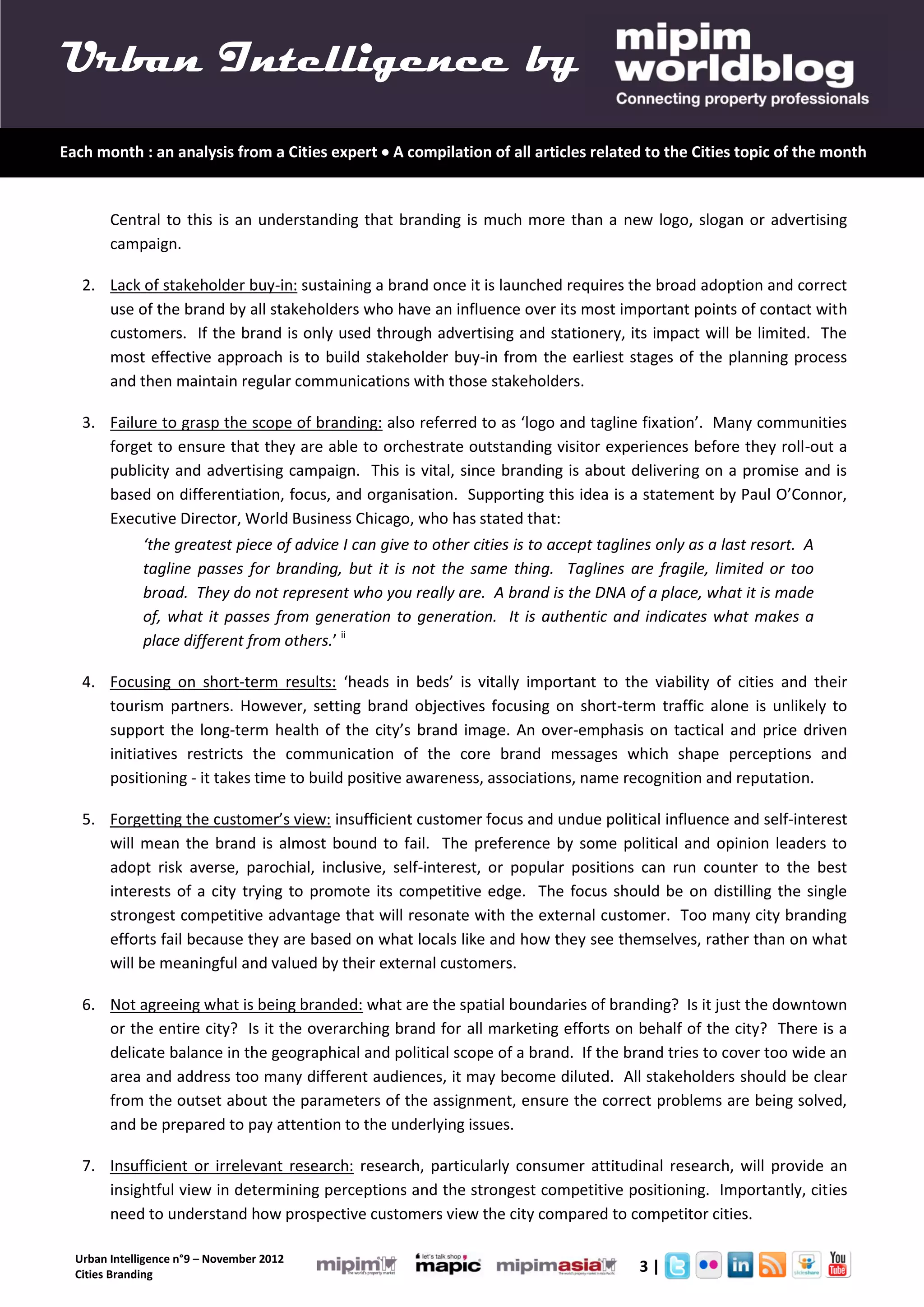 Urban Intelligence by
Each month : an analysis from a Cities expert  A compilation of all articles related to the Cities topic of the month


        Central to this is an understanding that branding is much more than a new logo, slogan or advertising
        campaign.

   2. Lack of stakeholder buy-in: sustaining a brand once it is launched requires the broad adoption and correct
      use of the brand by all stakeholders who have an influence over its most important points of contact with
      customers. If the brand is only used through advertising and stationery, its impact will be limited. The
      most effective approach is to build stakeholder buy-in from the earliest stages of the planning process
      and then maintain regular communications with those stakeholders.

   3. Failure to grasp the scope of branding: also referred to as ‘logo and tagline fixation’. Many communities
      forget to ensure that they are able to orchestrate outstanding visitor experiences before they roll-out a
      publicity and advertising campaign. This is vital, since branding is about delivering on a promise and is
      based on differentiation, focus, and organisation. Supporting this idea is a statement by Paul O’Connor,
      Executive Director, World Business Chicago, who has stated that:
              ‘the greatest piece of advice I can give to other cities is to accept taglines only as a last resort. A
              tagline passes for branding, but it is not the same thing. Taglines are fragile, limited or too
              broad. They do not represent who you really are. A brand is the DNA of a place, what it is made
              of, what it passes from generation to generation. It is authentic and indicates what makes a
              place different from others.’ ii

   4. Focusing on short-term results: ‘heads in beds’ is vitally important to the viability of cities and their
      tourism partners. However, setting brand objectives focusing on short-term traffic alone is unlikely to
      support the long-term health of the city’s brand image. An over-emphasis on tactical and price driven
      initiatives restricts the communication of the core brand messages which shape perceptions and
      positioning - it takes time to build positive awareness, associations, name recognition and reputation.

   5. Forgetting the customer’s view: insufficient customer focus and undue political influence and self-interest
      will mean the brand is almost bound to fail. The preference by some political and opinion leaders to
      adopt risk averse, parochial, inclusive, self-interest, or popular positions can run counter to the best
      interests of a city trying to promote its competitive edge. The focus should be on distilling the single
      strongest competitive advantage that will resonate with the external customer. Too many city branding
      efforts fail because they are based on what locals like and how they see themselves, rather than on what
      will be meaningful and valued by their external customers.

   6. Not agreeing what is being branded: what are the spatial boundaries of branding? Is it just the downtown
      or the entire city? Is it the overarching brand for all marketing efforts on behalf of the city? There is a
      delicate balance in the geographical and political scope of a brand. If the brand tries to cover too wide an
      area and address too many different audiences, it may become diluted. All stakeholders should be clear
      from the outset about the parameters of the assignment, ensure the correct problems are being solved,
      and be prepared to pay attention to the underlying issues.

   7. Insufficient or irrelevant research: research, particularly consumer attitudinal research, will provide an
      insightful view in determining perceptions and the strongest competitive positioning. Importantly, cities
      need to understand how prospective customers view the city compared to competitor cities.

  Urban Intelligence n°9 – November 2012
  Cities Branding
                                                                                          3|
 