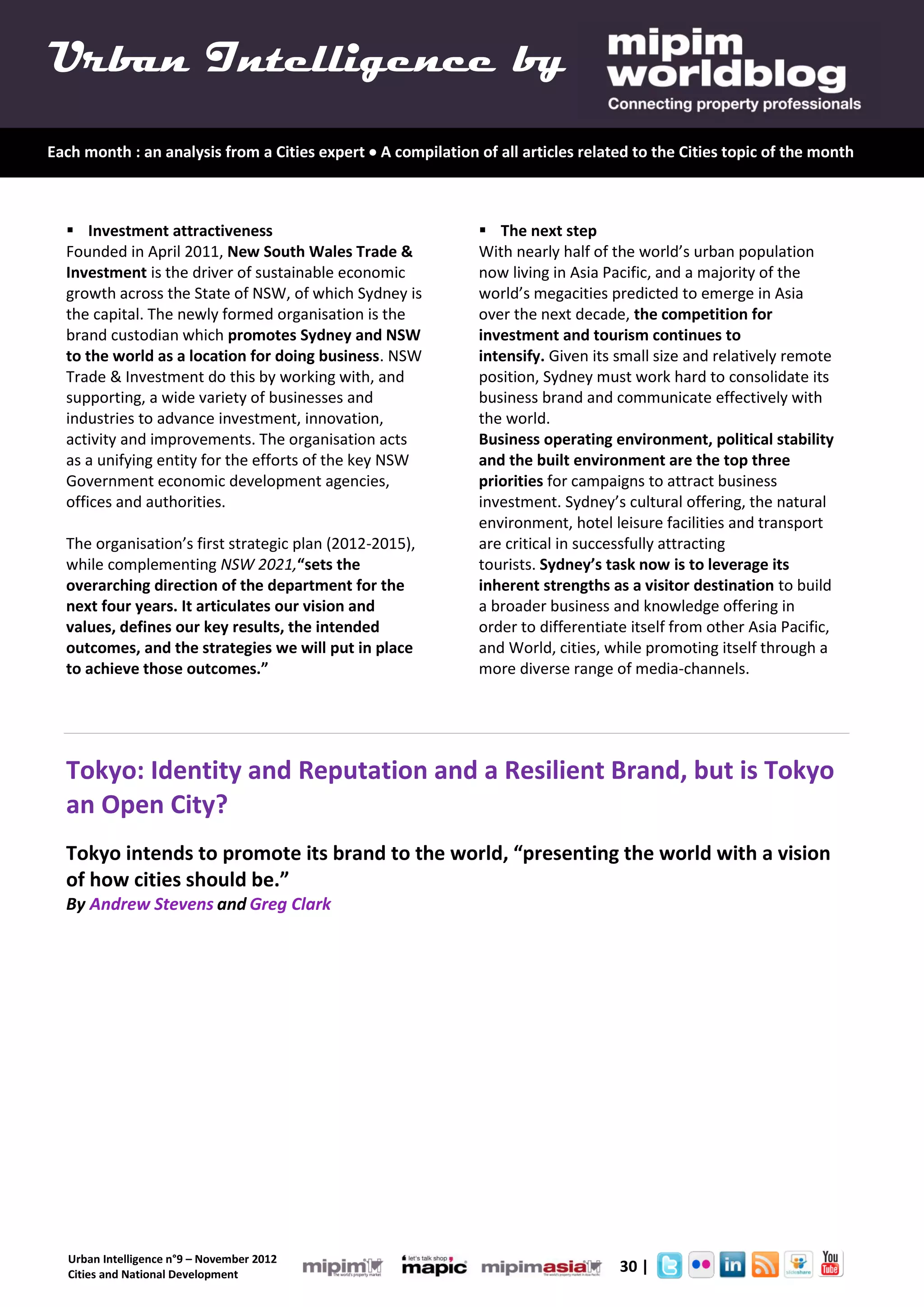 Urban Intelligence by
Each month : an analysis from a Cities expert  A compilation of all articles related to the Cities topic of the month



   Investment attractiveness                                   The next step
  Founded in April 2011, New South Wales Trade &               With nearly half of the world’s urban population
  Investment is the driver of sustainable economic             now living in Asia Pacific, and a majority of the
  growth across the State of NSW, of which Sydney is           world’s megacities predicted to emerge in Asia
  the capital. The newly formed organisation is the            over the next decade, the competition for
  brand custodian which promotes Sydney and NSW                investment and tourism continues to
  to the world as a location for doing business. NSW           intensify. Given its small size and relatively remote
  Trade & Investment do this by working with, and              position, Sydney must work hard to consolidate its
  supporting, a wide variety of businesses and                 business brand and communicate effectively with
  industries to advance investment, innovation,                the world.
  activity and improvements. The organisation acts             Business operating environment, political stability
  as a unifying entity for the efforts of the key NSW          and the built environment are the top three
  Government economic development agencies,                    priorities for campaigns to attract business
  offices and authorities.                                     investment. Sydney’s cultural offering, the natural
                                                               environment, hotel leisure facilities and transport
  The organisation’s first strategic plan (2012-2015),         are critical in successfully attracting
  while complementing NSW 2021,“sets the                       tourists. Sydney’s task now is to leverage its
  overarching direction of the department for the              inherent strengths as a visitor destination to build
  next four years. It articulates our vision and               a broader business and knowledge offering in
  values, defines our key results, the intended                order to differentiate itself from other Asia Pacific,
  outcomes, and the strategies we will put in place            and World, cities, while promoting itself through a
  to achieve those outcomes.”                                  more diverse range of media-channels.




  Tokyo: Identity and Reputation and a Resilient Brand, but is Tokyo
  an Open City?
  Tokyo intends to promote its brand to the world, “presenting the world with a vision
  of how cities should be.”
  By Andrew Stevens and Greg Clark




   Urban Intelligence n°9 – November 2012
   Cities and National Development
                                                                            4.      30 |
 