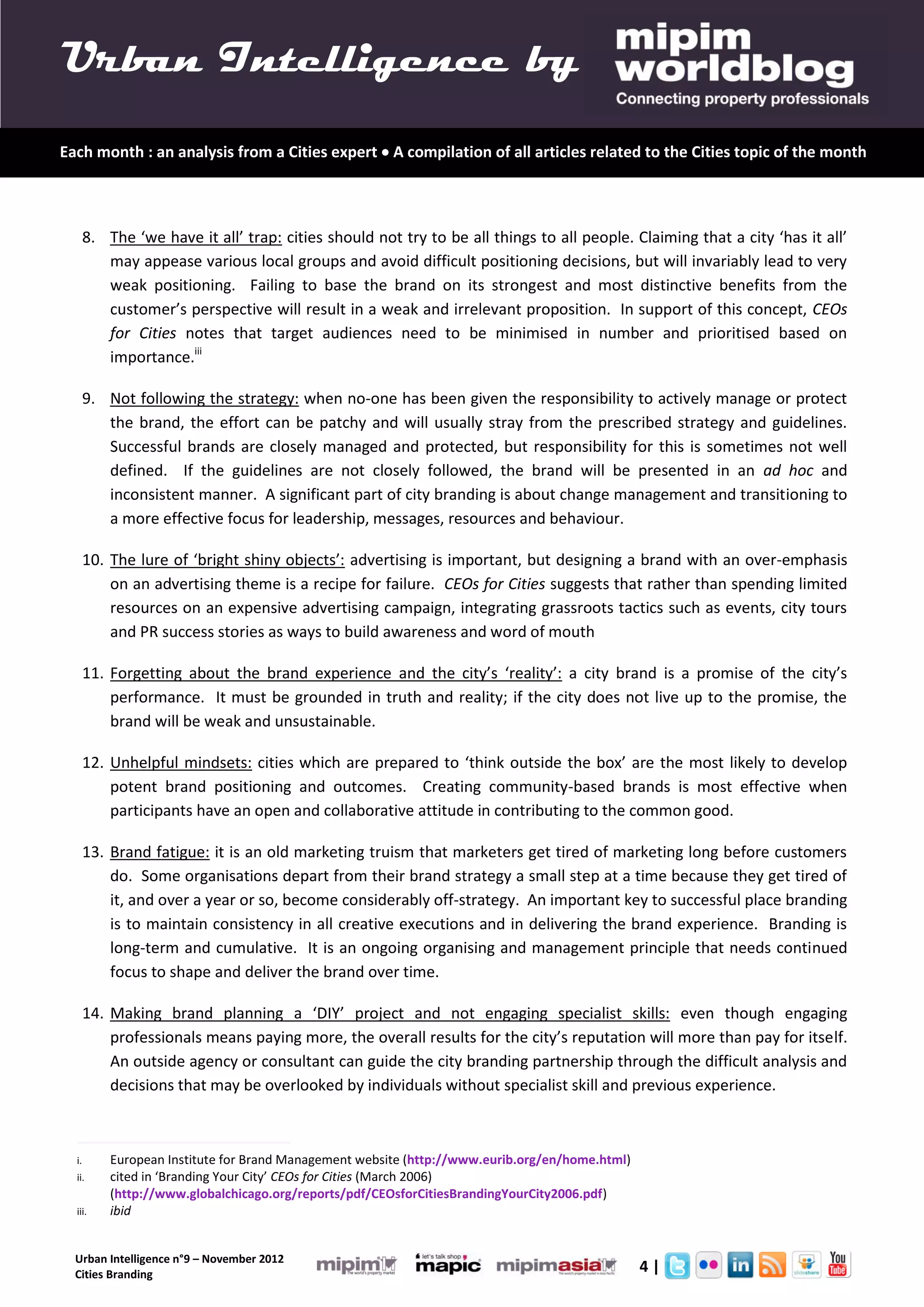Urban Intelligence by
Each month : an analysis from a Cities expert  A compilation of all articles related to the Cities topic of the month



       8. The ‘we have it all’ trap: cities should not try to be all things to all people. Claiming that a city ‘has it all’
          may appease various local groups and avoid difficult positioning decisions, but will invariably lead to very
          weak positioning. Failing to base the brand on its strongest and most distinctive benefits from the
          customer’s perspective will result in a weak and irrelevant proposition. In support of this concept, CEOs
          for Cities notes that target audiences need to be minimised in number and prioritised based on
          importance.iii

       9. Not following the strategy: when no-one has been given the responsibility to actively manage or protect
          the brand, the effort can be patchy and will usually stray from the prescribed strategy and guidelines.
          Successful brands are closely managed and protected, but responsibility for this is sometimes not well
          defined. If the guidelines are not closely followed, the brand will be presented in an ad hoc and
          inconsistent manner. A significant part of city branding is about change management and transitioning to
          a more effective focus for leadership, messages, resources and behaviour.

       10. The lure of ‘bright shiny objects’: advertising is important, but designing a brand with an over-emphasis
           on an advertising theme is a recipe for failure. CEOs for Cities suggests that rather than spending limited
           resources on an expensive advertising campaign, integrating grassroots tactics such as events, city tours
           and PR success stories as ways to build awareness and word of mouth

       11. Forgetting about the brand experience and the city’s ‘reality’: a city brand is a promise of the city’s
           performance. It must be grounded in truth and reality; if the city does not live up to the promise, the
           brand will be weak and unsustainable.

       12. Unhelpful mindsets: cities which are prepared to ‘think outside the box’ are the most likely to develop
           potent brand positioning and outcomes. Creating community-based brands is most effective when
           participants have an open and collaborative attitude in contributing to the common good.

       13. Brand fatigue: it is an old marketing truism that marketers get tired of marketing long before customers
           do. Some organisations depart from their brand strategy a small step at a time because they get tired of
           it, and over a year or so, become considerably off-strategy. An important key to successful place branding
           is to maintain consistency in all creative executions and in delivering the brand experience. Branding is
           long-term and cumulative. It is an ongoing organising and management principle that needs continued
           focus to shape and deliver the brand over time.

       14. Making brand planning a ‘DIY’ project and not engaging specialist skills: even though engaging
           professionals means paying more, the overall results for the city’s reputation will more than pay for itself.
           An outside agency or consultant can guide the city branding partnership through the difficult analysis and
           decisions that may be overlooked by individuals without specialist skill and previous experience.



  i.       European Institute for Brand Management website (http://www.eurib.org/en/home.html)
  ii.      cited in ‘Branding Your City’ CEOs for Cities (March 2006)
           (http://www.globalchicago.org/reports/pdf/CEOsforCitiesBrandingYourCity2006.pdf)
  iii.     ibid


  Urban Intelligence n°9 – November 2012
  Cities Branding
                                                                                                 4|
 