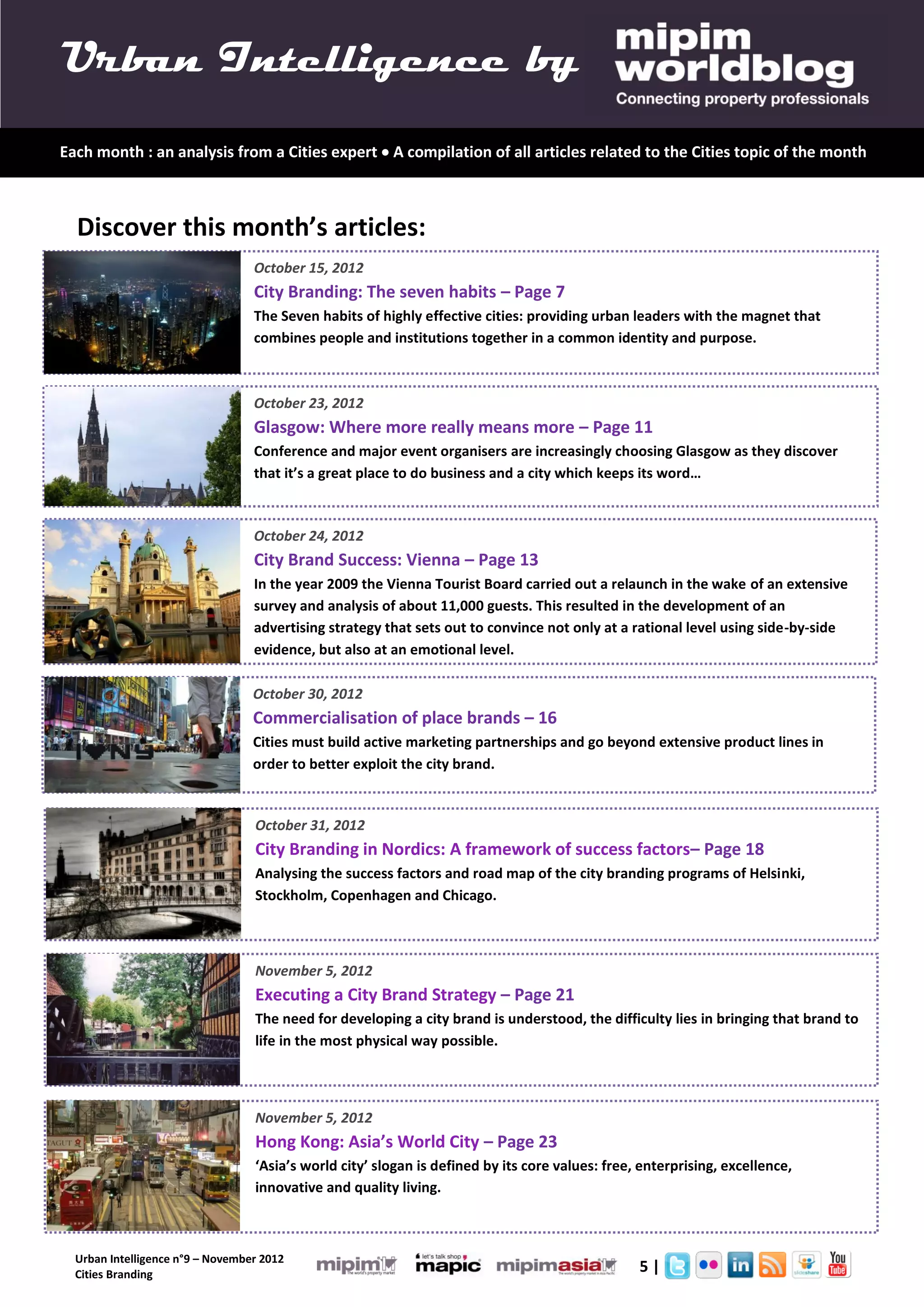 Urban Intelligence by
Each month : an analysis from a Cities expert  A compilation of all articles related to the Cities topic of the month



  Discover this month’s articles:
                                  October 15, 2012
                                  City Branding: The seven habits – Page 7
                                  The Seven habits of highly effective cities: providing urban leaders with the magnet that
                                  combines people and institutions together in a common identity and purpose.



                                  October 23, 2012
                                  Glasgow: Where more really means more – Page 11
                                  Conference and major event organisers are increasingly choosing Glasgow as they discover
                                  that it’s a great place to do business and a city which keeps its word…



                                  October 24, 2012
                                  City Brand Success: Vienna – Page 13
                                  In the year 2009 the Vienna Tourist Board carried out a relaunch in the wake of an extensive
                                  survey and analysis of about 11,000 guests. This resulted in the development of an
                                  advertising strategy that sets out to convince not only at a rational level using side-by-side
                                  evidence, but also at an emotional level.

                                  October 30, 2012
                                  Commercialisation of place brands – 16
                                  Cities must build active marketing partnerships and go beyond extensive product lines in
                                  order to better exploit the city brand.


                                  October 31, 2012
                                  City Branding in Nordics: A framework of success factors– Page 18
                                  Analysing the success factors and road map of the city branding programs of Helsinki,
                                  Stockholm, Copenhagen and Chicago.



                                  November 5, 2012
                                  Executing a City Brand Strategy – Page 21
                                  The need for developing a city brand is understood, the difficulty lies in bringing that brand to
                                  life in the most physical way possible.



                                  November 5, 2012
                                  Hong Kong: Asia’s World City – Page 23
                                  ‘Asia’s world city’ slogan is defined by its core values: free, enterprising, excellence,
                                  innovative and quality living.



  Urban Intelligence n°9 – November 2012
  Cities Branding
                                                                                                 5|
 