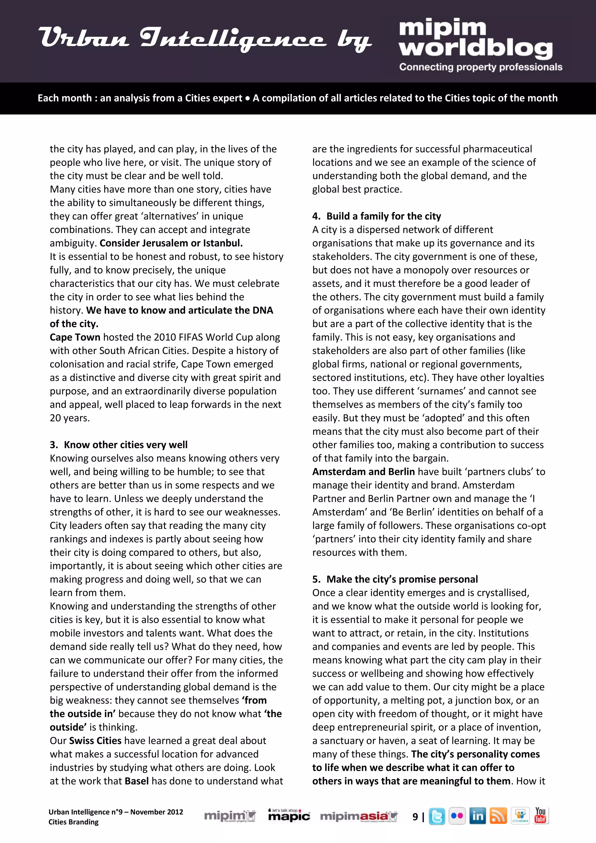 Urban Intelligence by
Each month : an analysis from a Cities expert  A compilation of all articles related to the Cities topic of the month



  the city has played, and can play, in the lives of the      are the ingredients for successful pharmaceutical
  people who live here, or visit. The unique story of         locations and we see an example of the science of
  the city must be clear and be well told.                    understanding both the global demand, and the
  Many cities have more than one story, cities have           global best practice.
  the ability to simultaneously be different things,
  they can offer great ‘alternatives’ in unique               4. Build a family for the city
  combinations. They can accept and integrate                 A city is a dispersed network of different
  ambiguity. Consider Jerusalem or Istanbul.                  organisations that make up its governance and its
  It is essential to be honest and robust, to see history     stakeholders. The city government is one of these,
  fully, and to know precisely, the unique                    but does not have a monopoly over resources or
  characteristics that our city has. We must celebrate        assets, and it must therefore be a good leader of
  the city in order to see what lies behind the               the others. The city government must build a family
  history. We have to know and articulate the DNA             of organisations where each have their own identity
  of the city.                                                but are a part of the collective identity that is the
  Cape Town hosted the 2010 FIFAS World Cup along             family. This is not easy, key organisations and
  with other South African Cities. Despite a history of       stakeholders are also part of other families (like
  colonisation and racial strife, Cape Town emerged           global firms, national or regional governments,
  as a distinctive and diverse city with great spirit and     sectored institutions, etc). They have other loyalties
  purpose, and an extraordinarily diverse population          too. They use different ‘surnames’ and cannot see
  and appeal, well placed to leap forwards in the next        themselves as members of the city’s family too
  20 years.                                                   easily. But they must be ‘adopted’ and this often
                                                              means that the city must also become part of their
  3. Know other cities very well                              other families too, making a contribution to success
  Knowing ourselves also means knowing others very            of that family into the bargain.
  well, and being willing to be humble; to see that           Amsterdam and Berlin have built ‘partners clubs’ to
  others are better than us in some respects and we           manage their identity and brand. Amsterdam
  have to learn. Unless we deeply understand the              Partner and Berlin Partner own and manage the ‘I
  strengths of other, it is hard to see our weaknesses.       Amsterdam’ and ‘Be Berlin’ identities on behalf of a
  City leaders often say that reading the many city           large family of followers. These organisations co-opt
  rankings and indexes is partly about seeing how             ‘partners’ into their city identity family and share
  their city is doing compared to others, but also,           resources with them.
  importantly, it is about seeing which other cities are
  making progress and doing well, so that we can              5. Make the city’s promise personal
  learn from them.                                            Once a clear identity emerges and is crystallised,
  Knowing and understanding the strengths of other            and we know what the outside world is looking for,
  cities is key, but it is also essential to know what        it is essential to make it personal for people we
  mobile investors and talents want. What does the            want to attract, or retain, in the city. Institutions
  demand side really tell us? What do they need, how          and companies and events are led by people. This
  can we communicate our offer? For many cities, the          means knowing what part the city cam play in their
  failure to understand their offer from the informed         success or wellbeing and showing how effectively
  perspective of understanding global demand is the           we can add value to them. Our city might be a place
  big weakness: they cannot see themselves ‘from              of opportunity, a melting pot, a junction box, or an
  the outside in’ because they do not know what ‘the          open city with freedom of thought, or it might have
  outside’ is thinking.                                       deep entrepreneurial spirit, or a place of invention,
  Our Swiss Cities have learned a great deal about            a sanctuary or haven, a seat of learning. It may be
  what makes a successful location for advanced               many of these things. The city’s personality comes
  industries by studying what others are doing. Look          to life when we describe what it can offer to
  at the work that Basel has done to understand what          others in ways that are meaningful to them. How it

  Urban Intelligence n°9 – November 2012
  Cities Branding
                                                                                     9|
 
