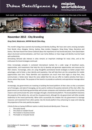 Urban Intelligence by
Each month : an analysis from a Cities expert  A compilation of all articles related to the Cities topic of the month




  November 2012 - City Branding
  Greg Clark, Moderator, MIPIM World Cities Blog.

  This month’s blogs have covered city branding and identity building. We have seen some amazing examples
  from Nordic cities, Glasgow, Vienna, Sydney, New London, Singapore, Hong Kong, Tokyo, Barcelona and
  Aarhus. We have heard from Simon Cotterall about the importance of real brand execution, from David Adam
  about city brand commercialisation, and from Juan Carlos Belloso on how image and identity must be fused
  with authenticity.
  Stimulating demand side interest in cities remains an important challenge for many cities, and so the
  enthusiasm for brand strategies continued.

  Cities increasingly compete in contested international markets for a wide range of beneficial assets,
  opportunities, and investments that help the city to develop and generate opportunities and resources for
  their citizens. Increasingly, cities are using thoughtful promotional brand strategies to better project their
  advantages, and to foster a clear identity and reputation, that will help them win the competition for mobile
  opportunities over time. These identities and reputations are much more than logos or strap lines, they
  communicate a ‘whole story’ about the value added that the city can offer to mobile activities that have a
  choice where they locate. The purpose of the brand is to provide an authentic and aspirational message about
  the city.

  Increasingly, city governments are investing in building the brand platform of their cities so that a consistent
  set of messages, and style of messaging, can be used to reinforce the positive elements of the city’s offer. City
  governments are also fostering partnerships with private companies and institutions within their city to jointly
  invest in and communicate the same messages through a shared brand platform. The brand platform becomes
  the property of the whole city, not just the city government, although the city government will often provide
  leadership to the brand partnership. When done successfully this enables the city government to leverage
  resources and investment from other parties into the brand platform thus enhancing its scope and reducing
  the proportion of the costs paid by tax payers.

  I think of cities as having 4 different realms in which brand and identity exist. These are:
       i.  The visitor brand
      ii.  The citizen or resident brand
     iii.  The investor or business brand
     iv.   The leader or innovator brand




  Urban Intelligence n°9 – November 2012
  Cities Branding
                                                                                       1|
 
