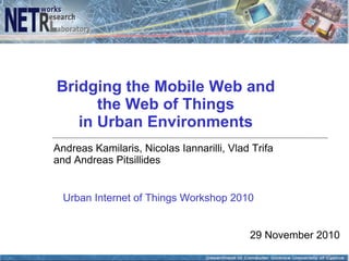 Bridging the Mobile Web and
      the Web of Things
   in Urban Environments
Andreas Kamilaris, Nicolas Iannarilli, Vlad Trifa
and Andreas Pitsillides


  Urban Internet of Things Workshop 2010


                                           29 November 2010
 