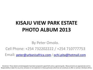 KISAJU VIEW PARK ESTATE
PHOTO ALBUM 2013
By Peter Omolo.
Cell Phone: +254 732202222 / +254 710777753
Email: peter@urbanisafrica.com / ochi.pita@hotmail.com
Disclaimer: These details and photographs have been prepared in good faith and as a general guide, Measurements are approximate and no
Responsibility is taken for any error, omission or mis-statement in these particulars which do not constitute an offer or contract. ©Urbanis Africa.
 