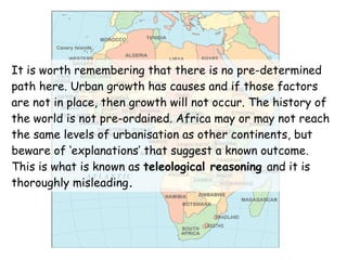 It is worth remembering that there is no pre-determined path here. Urban growth has causes and if those factors are not in place, then growth will not occur. The history of the world is not pre-ordained. Africa may or may not reach the same levels of urbanisation as other continents, but beware of ‘explanations’ that suggest a known outcome. This is what is known as  teleological reasoning  and it is thoroughly misleading . 
