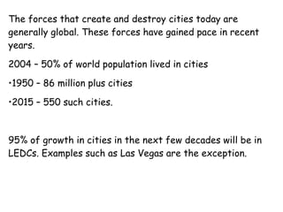 The forces that create and destroy cities today are generally global. These forces have gained pace in recent years. 2004 – 50% of world population lived in cities 1950 – 86 million plus cities 2015 – 550 such cities. 95% of growth in cities in the next few decades will be in LEDCs. Examples such as Las Vegas are the exception.  