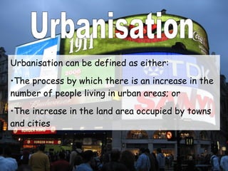 Urbanisation Urbanisation can be defined as either: The process by which there is an increase in the number of people living in urban areas; or The increase in the land area occupied by towns and cities 