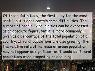 Of these definitions, the first is by far the most useful, but it does contain some difficulties. The number of people living in cities can be expressed as an absolute figure, but it is more commonly given as a percentage of the total population of a country. If rural populations are also growing, then the relative rate of increase of urban population may not appear as significant as it would do if rural populations were stagnating or declining. 