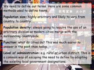 We need to define our terms. Here are some common methods used to define towns. Population size:  highly arbitrary and likely to vary from country to country. Population density:  always going to require the use of an arbitrary division as modern cities merge with the surrounding countryside. Function:  what do cities do? This was much easier to answer in the past than today. Level of administration:  e.g. rural or urban district. This is a common way of escaping the need to define by adopting the existing local government designations. 