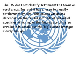 The UN does not classify settlements as towns or rural areas. Instead it has chosen to classify settlements by size. This causes variations depending on the census methods of individual countries, which make the figures for city size unreliable in detail, but the ‘big’ picture emerges clearly enough. 