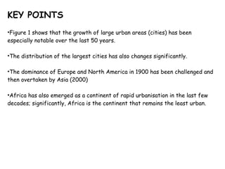 KEY POINTS Figure 1 shows that the growth of large urban areas (cities) has been especially notable over the last 50 years.  The distribution of the largest cities has also changes significantly. The dominance of Europe and North America in 1900 has been challenged and then overtaken by Asia (2000) Africa has also emerged as a continent of rapid urbanisation in the last few decades; significantly, Africa is the continent that remains the least urban.  