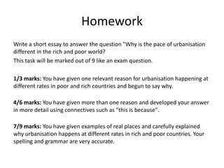 Homework
Write a short essay to answer the question "Why is the pace of urbanisation
different in the rich and poor world?
This task will be marked out of 9 like an exam question.
1/3 marks: You have given one relevant reason for urbanisation happening at
different rates in poor and rich countries and begun to say why.
4/6 marks: You have given more than one reason and developed your
answer in more detail using connectives such as "this is because".
7/9 marks: You have given examples of real places and carefully explained
why urbanisation happens at different rates in rich and poor countries. Your
spelling and grammar are very accurate.
 