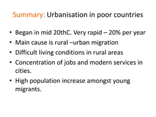 Summary: Urbanisation in poor countries
• Began in mid 20thC. Very rapid – 20% per year
• Main cause is rural –urban migration
• Difficult living conditions in rural areas
• Concentration of jobs and modern services in
cities.
• High population increase amongst young
migrants.
 