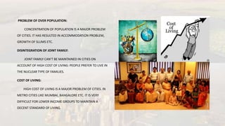 PROBLEM OF OVER POPULATION:
CONCENTRATION OF POPULATION IS A MAJOR PROBLEM
OF CITIES. IT HAS RESULTED IN ACCOMMODATION PROBLEM,
GROWTH OF SLUMS ETC.
DISINTEGRATION OF JOINT FAMILY:
JOINT FAMILY CAN’T BE MAINTAINED IN CITIES ON
ACCOUNT OF HIGH COST OF LIVING: PEOPLE PREFER TO LIVE IN
THE NUCLEAR TYPE OF FAMILIES.
COST OF LIVING:
HIGH COST OF LIVING IS A MAJOR PROBLEM OF CITIES. IN
METRO CITIES LIKE MUMBAI, BANGALORE ETC. IT IS VERY
DIFFICULT FOR LOWER INCOME GROUPS TO MAINTAIN A
DECENT STANDARD OF LIVING.
 