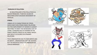 PROBLEM OF POLLUTION:
IN INDUSTRIALIZED CITIES POLLUTION IS A
MAJOR PROBLEMS. IT MAY BE CAUSED BY
INDUSTRIES OR BY EXCESSIVE MOVEMENT OF
VEHICLES.
STRESS:
URBAN LIFE IS CHARACTERISED BY STRESS
WHICH MAY EVEN STRAIN FAMILY RELATIONS.
IN CITIES EMPLOYMENT OF WOMEN IS ALMOST
INEVITABLE TO MEET THE INCREASING COST OF
LIVING. CHANGING ROLE OF WOMEN IN THE
FAMILY CREATES STRESS IN THE FAMILY WHICH
MAY RESULT IN DIVORCE OR STRAINED
RELATIONS.
THUS URBANISATION HAS ITS OWN MERITS AND
DE-MERITS. URBANIZATION CAN’T BE AVOIDED.
BUT THE NEGATIVE EFFECT OF URBANIZATION
CAN BE MINIMISED
 