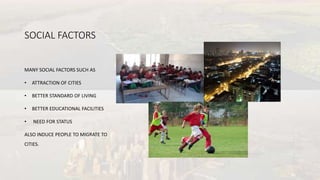 SOCIAL FACTORS
MANY SOCIAL FACTORS SUCH AS
• ATTRACTION OF CITIES
• BETTER STANDARD OF LIVING
• BETTER EDUCATIONAL FACILITIES
• NEED FOR STATUS
ALSO INDUCE PEOPLE TO MIGRATE TO
CITIES.
 
