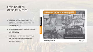 EMPLOYMENT
OPPORTUNITIES
• IN RURAL SECTOR PEOPLE HAVE TO
DEPEND MAINLY ON AGRICULTURE FOR
THEIR LIVELIHOOD.
• BUT INDIAN AGRICULTURE IS DEPENDING
ON MONSOON.
• IN DROUGHT SITUATIONS OR NATURAL
CALAMITIES, RURAL PEOPLE HAVE TO
MIGRATE TO CITIES.
 
