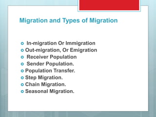 Migration and Types of Migration
 In-migration Or Immigration
 Out-migration, Or Emigration
 Receiver Population
 Sender Population.
 Population Transfer.
 Step Migration.
 Chain Migration.
 Seasonal Migration.
 