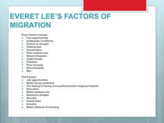 EVERET LEE’S FACTORS OF
MIGRATION
Push Factors include:
 Few opportunities
 Inadequate conditions
 Famine or drought
 Political fear
 Forced labor
 Poor medical care
 Natural disasters
 Death threats
 Pollution
 Poor housing
 Discrimination
 War
Pull Factors:
 Job opportunities
 Better living conditions
 The feeling of having more political and/or religious freedom
 Education
 Better medical care
 Attractive climates
 Security
 Family links
 Industry
 Better chances of marrying
 