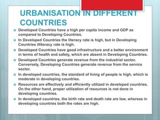 URBANISATION IN DIFFERENT
COUNTRIES
 Developed Countries have a high per capita income and GDP as
compared to Developing Countries.
 In Developed Countries the literacy rate is high, but in Developing
Countries illiteracy rate is high.
 Developed Countries have good infrastructure and a better environment
in terms of health and safety, which are absent in Developing Countries.
 Developed Countries generate revenue from the industrial sector.
Conversely, Developing Countries generate revenue from the service
sector.
 In developed countries, the standard of living of people is high, which is
moderate in developing countries.
 Resources are effectively and efficiently utilized in developed countries.
On the other hand, proper utilization of resources is not done in
developing countries.
 In developed countries, the birth rate and death rate are low, whereas in
developing countries both the rates are high.
 