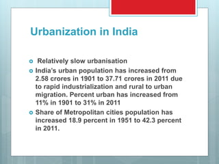 Urbanization in India
 Relatively slow urbanisation
 India’s urban population has increased from
2.58 crores in 1901 to 37.71 crores in 2011 due
to rapid industrialization and rural to urban
migration. Percent urban has increased from
11% in 1901 to 31% in 2011
 Share of Metropolitan cities population has
increased 18.9 percent in 1951 to 42.3 percent
in 2011.
 