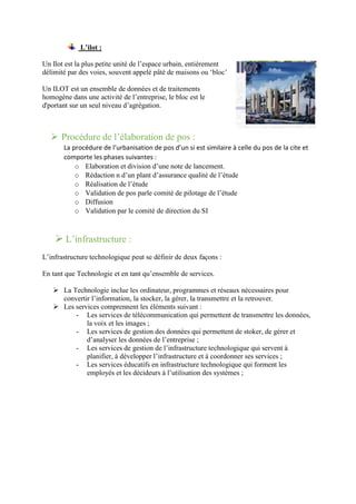 L’ilot :
Un Ilot est la plus petite unité de l’espace urbain, entièrement
délimité par des voies, souvent appelé pâté de maisons ou ‘bloc’
Un ILOT est un ensemble de données et de traitements
homogène dans une activité de l’entreprise, le bloc est le
d'portant sur un seul niveau d’agrégation.
 Procédure de l’élaboration de pos :
La procédure de l’urbanisation de pos d’un si est similaire à celle du pos de la cite et
comporte les phases suivantes :
o Elaboration et division d’une note de lancement.
o Rédaction n d’un plant d’assurance qualité de l’étude
o Réalisation de l’étude
o Validation de pos parle comité de pilotage de l’étude
o Diffusion
o Validation par le comité de direction du SI
 L’infrastructure :
L’infrastructure technologique peut se définir de deux façons :
En tant que Technologie et en tant qu’ensemble de services.
 La Technologie inclue les ordinateur, programmes et réseaux nécessaires pour
convertir l’information, la stocker, la gérer, la transmettre et la retrouver.
 Les services comprennent les éléments suivant :
- Les services de télécommunication qui permettent de transmettre les données,
la voix et les images ;
- Les services de gestion des données qui permettent de stoker, de gérer et
d’analyser les données de l’entreprise ;
- Les services de gestion de l’infrastructure technologique qui servent à
planifier, à développer l’infrastructure et à coordonner ses services ;
- Les services éducatifs en infrastructure technologique qui forment les
employés et les décideurs à l’utilisation des systèmes ;
 