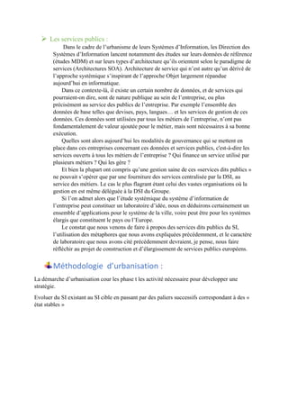  Les services publics :
Dans le cadre de l’urbanisme de leurs Systèmes d’Information, les Direction des
Systèmes d’Information lancent notamment des études sur leurs données de référence
(études MDM) et sur leurs types d’architecture qu’ils orientent selon le paradigme de
services (Architectures SOA). Architecture de service qui n’est autre qu’un dérivé de
l’approche systémique s’inspirant de l’approche Objet largement répandue
aujourd’hui en informatique.
Dans ce contexte-là, il existe un certain nombre de données, et de services qui
pourraient-on dire, sont de nature publique au sein de l’entreprise, ou plus
précisément au service des publics de l’entreprise. Par exemple l’ensemble des
données de base telles que devises, pays, langues… et les services de gestion de ces
données. Ces données sont utilisées par tous les métiers de l’entreprise, n’ont pas
fondamentalement de valeur ajoutée pour le métier, mais sont nécessaires à sa bonne
exécution.
Quelles sont alors aujourd’hui les modalités de gouvernance qui se mettent en
place dans ces entreprises concernant ces données et services publics, c'est-à-dire les
services ouverts à tous les métiers de l’entreprise ? Qui finance un service utilisé par
plusieurs métiers ? Qui les gère ?
Et bien la plupart ont compris qu’une gestion saine de ces «services dits publics »
ne pouvait s’opérer que par une fourniture des services centralisée par la DSI, au
service des métiers. Le cas le plus flagrant étant celui des vastes organisations où la
gestion en est même déléguée à la DSI du Groupe.
Si l’on admet alors que l’étude systémique du système d’information de
l’entreprise peut constituer un laboratoire d’idée, nous en déduirons certainement un
ensemble d’applications pour le système de la ville, voire peut être pour les systèmes
élargis que constituent le pays ou l’Europe.
Le constat que nous venons de faire à propos des services dits publics du SI,
l’utilisation des métaphores que nous avons expliquées précédemment, et le caractère
de laboratoire que nous avons cité précédemment devraient, je pense, nous faire
réfléchir au projet de construction et d’élargissement de services publics européens.
Méthodologie d’urbanisation :
La démarche d’urbanisation cour les phase t les activité nécessaire pour développer une
stratégie.
Evoluer du SI existant au SI cible en passant par des paliers successifs correspondant à des «
état stables »
 
