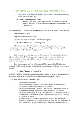  UNE DEMARCHE METHODOLOGIQUE D'URBANISATION :
La démarche méthodologie se présenté sous la forme d’un ensemble des phases
déclinées en activités et sont :
 Phase "Planification de l'étude"
Objectifs : définir le cycle d'étude ainsi que les règles et procédures;
planifier & répartir le travail; formaliser les Plans d'Assurance Qualité de
l'étude (PAQ)
Le "chef de projet" (d'urbanisation) collabore avec le "chef de projet métier"," pour élaborer
- un plan de travail validé
- un plan d'assurance qualité validé
- un recueil des outils nécessaires à la réalisation du projet
 Phase "Revues des axes stratégiques" :
Objectifs : comprendre et formaliser la stratégie de l'entreprise; évaluer ses
conséquences à court, moyen et long terme sur le SI; réaliser l'alignement des objectifs
d'évolution du SI sur les objectifs stratégiques métier
Cette phase ayant pour rôle premier de placer le projet d'urbanisation dans le cadre
général de la stratégie de l'entreprise, le chef de projet et son équipe vont réaliser les
entretiens, réunions et autres procédures nécessaires à la collecte puis l'analyse des
informations requises.
Ils solliciteront pour cela : les utilisateurs du SI, les responsables SI, la direction
métier, le chef de projet métier, le comité de direction, le directeur de l'étude, le responsable
qualité.
 Phase "Analyse de l'existant" :
Objectifs : établir le bilan de l'existant indispensable à la suite du projet en fournissant tous les
documents qui vont permettre de définir les scénarios des architectures futures.
Cette phase se compose de 4 grandes activités :
 Cartographies de l'existant :
- Cartographie métier actuelle : recueillir documents de description de
l'architecture métier afin de produire la cartographie.
- Cartographie applicative actuelle : concevoir les fiches blocs; recueillir les
fiches bloc complétées; alimenter le modèle; produire la cartographie.
- Cartographie technique actuelle : définir les fiches techniques; recueillir les
fiches techniques complétées; produire la cartographie structurant l’ensemble
des éléments recueillis
- Description des structures de l'organisation actuelle : description de la
structure organisationnelle métier avec une description des fonctions clés et de
leurs liens avec les architectures applicative et technique; description de la
 