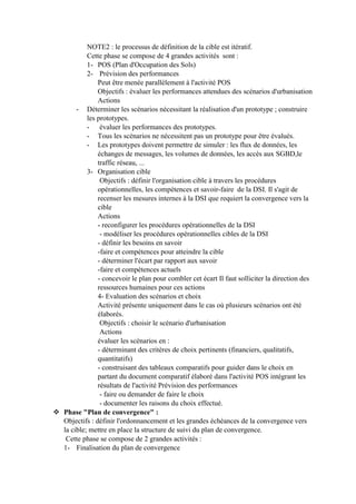 NOTE2 : le processus de définition de la cible est itératif.
Cette phase se compose de 4 grandes activités sont :
1- POS (Plan d'Occupation des Sols)
2- Prévision des performances
Peut être menée parallèlement à l'activité POS
Objectifs : évaluer les performances attendues des scénarios d'urbanisation
Actions
- Déterminer les scénarios nécessitant la réalisation d'un prototype ; construire
les prototypes.
- évaluer les performances des prototypes.
- Tous les scénarios ne nécessitent pas un prototype pour être évalués.
- Les prototypes doivent permettre de simuler : les flux de données, les
échanges de messages, les volumes de données, les accès aux SGBD,le
traffic réseau, ...
3- Organisation cible
Objectifs : définir l'organisation cible à travers les procédures
opérationnelles, les compétences et savoir-faire de la DSI. Il s'agit de
recenser les mesures internes à la DSI que requiert la convergence vers la
cible
Actions
- reconfigurer les procédures opérationnelles de la DSI
- modéliser les procédures opérationnelles cibles de la DSI
- définir les besoins en savoir
-faire et compétences pour atteindre la cible
- déterminer l'écart par rapport aux savoir
-faire et compétences actuels
- concevoir le plan pour combler cet écart Il faut solliciter la direction des
ressources humaines pour ces actions
4- Evaluation des scénarios et choix
Activité présente uniquement dans le cas où plusieurs scénarios ont été
élaborés.
Objectifs : choisir le scénario d'urbanisation
Actions
évaluer les scénarios en :
- déterminant des critères de choix pertinents (financiers, qualitatifs,
quantitatifs)
- construisant des tableaux comparatifs pour guider dans le choix en
partant du document comparatif élaboré dans l'activité POS intégrant les
résultats de l'activité Prévision des performances
- faire ou demander de faire le choix
- documenter les raisons du choix effectué.
 Phase "Plan de convergence" :
Objectifs : définir l'ordonnancement et les grandes échéances de la convergence vers
la cible; mettre en place la structure de suivi du plan de convergence.
Cette phase se compose de 2 grandes activités :
1- Finalisation du plan de convergence
 