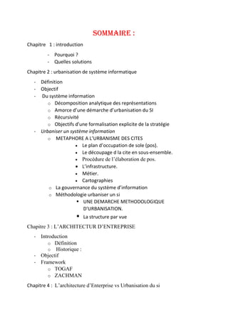 SOMMAIRE :
Chapitre 1 : introduction
- Pourquoi ?
- Quelles solutions
Chapitre 2 : urbanisation de système informatique
- Définition
- Objectif
- Du système information
o Décomposition analytique des représentations
o Amorce d’une démarche d’urbanisation du SI
o Récursivité
o Objectifs d'une formalisation explicite de la stratégie
- Urbaniser un système information
o METAPHORE A L’URBANISME DES CITES
 Le plan d’occupation de sole (pos).
 Le découpage d la cite en sous-ensemble.
 Procédure de l’élaboration de pos.
 L’infrastructure.
 Métier.
 Cartographies
o La gouvernance du système d’information
o Méthodologie urbaniser un si
 UNE DEMARCHE METHODOLOGIQUE
D'URBANISATION.
 La structure par vue
Chapitre 3 : L’ARCHITECTUR D’ENTREPRISE
- Introduction
o Définition
o Historique :
- Objectif
- Framework
o TOGAF
o ZACHMAN
Chapitre 4 : L’architecture d’Enterprise vs Urbanisation du si
 