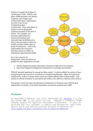 Prenons l’exemple de la phase A,
Architecture Vision. Durant cette
phase ADM préconise une matrice
résumant, pour chaque type
d’intervenant dans l’organisation,
son rôle et son niveau
d’implication dans
l’architecture. Dans cette phase on
retrouve tous les documents
(artifacts) auxquels il/elle peut se
référer. Par exemple, une
personne représentant les
ressources humaines peut
intervenir dans la définition des
rôles et des personnes à même de
remplir certaines tâches dans un
projet d’architecture. Ainsi le/la
représentante des ressources
humaines pourra se référer au
diagramme organisationnel établi.
En ce qui concerne les
diagrammes, dans cette phase on
produit les deux diagrammes suivants :
1. Solution diagramme solution (Description sommaire et high level d’une solution),
2. Value Chain diagramme (Diagramme représentant un avantage concurrentiel).
TOGAF introduit également le concept du Meta-model. Ce dernier définit les entités et leurs
caractéristiques qui vont servir à construire un modèle d’architecture. Dans cet exercice de
modélisation, on doit se limiter stricto sensu aux entités définies dans le Meta-model. Cela
permet en effet de formaliser la description des entités et de cadrer les relations entre celles-ci.
Tout projet s’inscrivant dans une démarche d’architecture d’entreprise dans TOGAF peut
implémenter une partie, ou la totalité des phases et processus proposés par ADM.
Zachman
Le deuxième Framework est celui développé par Zachman à la fin
des années 80, et qui porte son nom. Comparé à Framework TOGAF
Zachman adopte une approche totalement différente. Il part du
principe que tout système, y compris une entreprise, peut être
décrit selon une matrice précise (figure ci-dessous réf
http://www.zachman.com/about-the-zachman-framework)
 