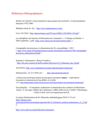 Références bibliographiques :
Patrick LE GALES « Gouvernement et gouvernance des territoires » la documentation
française n°922 2006
Multiple article de site : http://www.urbanisation-si.com/
Ursi-1-03 2016 “ http://democritique.org/IT/Cours/URSI-1-03/URSI-1-03.pdf “
Les métaphores du Système d’Information de l’entreprise << Colloque au Moulin >>
2007 (ende07pv_2.pdf http://www.afscet.asso.fr/interventions.html )
Cartographie des processus et urbanisation des SI « jean-philipp » 2013
( http://www.amue.fr/fileadmin/amue/systeme-nformation/actualites/CDC/cartographie-
processus_urbanisation-SI.pdf )
Système d ’Information « Rémy-Courdier »
http://lim.univ-reunion.fr/staff/courdier/old/cours/si/2_Urbanisme_des_SI.pdf
30/10/2016 http://www.andolsheim.fr/index.php/formalites/urbanisme
Infrastructure –tic 3/11/2016 url = http://download.docslide.fr
L’infrastructure technique d’après les principaux Framework Auteur : « Gaël Hérent –
Consultant et Urbaniste du SI chez BPMS » 3-11-2016
url = http://www.bpms.info/l-infrastructure-technique-d-apres-les-principaux-framework/
Encyclopedia : « Conception, architecture et urbanisation des systèmes d’information
Auteur : S. Servigne »Maître de Conférences, LIRIS, INSA-Lyon, F-69621 Villeurbanne
Cedex E-mail: sylvie.servigne@insa-lyon.fr
Le projet d'urbanisation du SI Démarche méthodologique 2016/11/15 url =
http://calamar.univ-
ag.fr/uag/ufrsen/coursenligne/sgaucher/doc/X_Demarch_method_urbanisation_11_12.pd
f
http://www.urba-ea.org/larchitecture-entreprise/
 