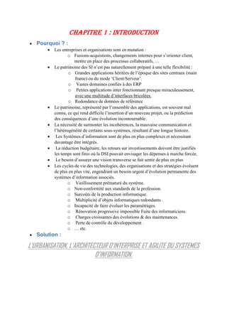 CHAPITRE 1 : INTRODUCTION
 Pourquoi ? :
 Les entreprises et organisations sont en mutation :
o Fusions-acquistions, changements internes pour s’orienter client,
mettre en place des processus collaboratifs, …
 Le patrimoine des SI n’est pas naturellement préparé à une telle flexibilité :
o Grandes applications héritées de l’époque des sites centraux (main
frame) ou du mode ‘Client/Serveur’.
o Vastes domaines confiés à des ERP
o Petites applications inter fonctionnant presque miraculeusement,
avec une multitude d’interfaces bricolées.
o Redondance de données de référence
 Le patrimoine, représenté par l’ensemble des applications, est souvent mal
connu, ce qui rend difficile l’insertion d’un nouveau projet, ou la prédiction
des conséquences d’une évolution incontournable.
 La nécessité de surmonter les incohérences, la mauvaise communication et
l’hétérogénéité de certains sous-systèmes, résultant d’une longue histoire.
 Les Systèmes d’information sont de plus en plus complexes et nécessitant
davantage être intégrés.
 La réduction budgétaire, les retours sur investissements doivent être justifiés
les temps sont finis où la DSI pouvait envisager les dépenses à marche forcée.
 Le besoin d’assurer une vision transverse se fait sentir de plus en plus
 Les cycles de vie des technologies, des organisations et des stratégies évoluent
de plus en plus vite, engendrant un besoin urgent d’évolution permanente des
systèmes d’information associés.
o Vieillissement prématuré du système.
o Non-conformité aux standards de la profession.
o Surcoûts de la production informatique.
o Multiplicité d’objets informatiques redondants .
o Incapacité de faire évoluer les paramétrages.
o Rénovation progressive impossible Fuite des informaticiens.
o Charges croissantes des évolutions & des maintenances.
o Perte de contrôle du développement .
o … etc.
 Solution :
L’URBANISATION, L’ARCHITECTEUR D’INTERPRISE ET AGILITE DU SYSTEMES
D’INFORMATION.
 