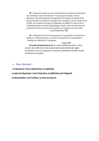 ►L’urbanisme repose sur une structuration du système d‘information
de l’entreprise. Cette structuration n’est pas qu’un simple exercice
théorique. Elle doit permettre de représenter la situation existante du SI,
puis en prenant en compte les stratégies de l’entreprise, de ses métiers et de
la DSI, et en fonction de règles d’urbanisme, de définir la cible du SI et
l’implantation des systèmes informatiques. Enfin, cette structuration doit
permettre de fixer les actions d’évolution de l’existant vers cette cible.
(Jean Christophe Bonne, 2003).
►L’urbanisme des SI est un moyen pour sauvegarder la cohérence et
améliorer l’efficacité du SI, c’est à dire la qualité de sa contribution à
l’atteinte des objectifs de l’entreprise
(Longépé, 2001).
►Le plan d'urbanisme du SI :Le « plan d'urbanisme du SI » est la
réunion de la définition et de la description du SI cible et des règles
d'urbanisme, avec la trajectoire à suivre pour atteindre le SI cible. Le plan
d’urbanisme est public.
 Pour résumer :
L’urbanisme c’est la démarche, la méthode.
Le plan d’urbanisme c’est l’intention, la définition de l’objectif.
L’urbanisation c’est l’action, la mise en œuvre.
 