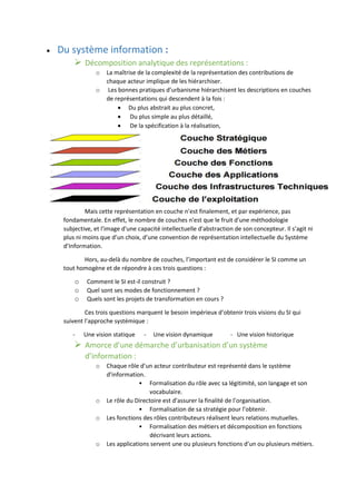  Du système information :
 Décomposition analytique des représentations :
o La maîtrise de la complexité de la représentation des contributions de
chaque acteur implique de les hiérarchiser.
o Les bonnes pratiques d’urbanisme hiérarchisent les descriptions en couches
de représentations qui descendent à la fois :
 Du plus abstrait au plus concret,
 Du plus simple au plus détaillé,
 De la spécification à la réalisation,
Mais cette représentation en couche n’est finalement, et par expérience, pas
fondamentale. En effet, le nombre de couches n'est que le fruit d'une méthodologie
subjective, et l'image d'une capacité intellectuelle d'abstraction de son concepteur. Il s’agit ni
plus ni moins que d’un choix, d’une convention de représentation intellectuelle du Système
d’Information.
Hors, au-delà du nombre de couches, l’important est de considérer le SI comme un
tout homogène et de répondre à ces trois questions :
o Comment le SI est-il construit ?
o Quel sont ses modes de fonctionnement ?
o Quels sont les projets de transformation en cours ?
Ces trois questions marquent le besoin impérieux d’obtenir trois visions du SI qui
suivent l’approche systémique :
- Une vision statique - Une vision dynamique - Une vision historique
 Amorce d’une démarche d’urbanisation d’un système
d’information :
o Chaque rôle d’un acteur contributeur est représenté dans le système
d’information.
• Formalisation du rôle avec sa légitimité, son langage et son
vocabulaire.
o Le rôle du Directoire est d’assurer la finalité de l’organisation.
• Formalisation de sa stratégie pour l’obtenir.
o Les fonctions des rôles contributeurs réalisent leurs relations mutuelles.
• Formalisation des métiers et décomposition en fonctions
décrivant leurs actions.
o Les applications servent une ou plusieurs fonctions d’un ou plusieurs métiers.
 