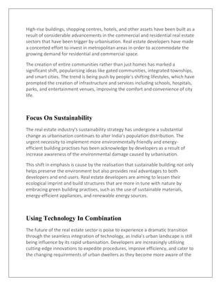 High-rise buildings, shopping centres, hotels, and other assets have been built as a
result of considerable advancements in the commercial and residential real estate
sectors that have been trigger by urbanisation. Real estate developers have made
a concerted effort to invest in metropolitan areas in order to accommodate the
growing demand for residential and commercial space.
The creation of entire communities rather than just homes has marked a
significant shift, popularising ideas like gated communities, integrated townships,
and smart cities. The trend is being push by people’s shifting lifestyles, which have
prompted the creation of infrastructure and services including schools, hospitals,
parks, and entertainment venues, improving the comfort and convenience of city
life.
Focus On Sustainability
The real estate industry’s sustainability strategy has undergone a substantial
change as urbanisation continues to alter India’s population distribution. The
urgent necessity to implement more environmentally friendly and energy-
efficient building practises has been acknowledge by developers as a result of
increase awareness of the environmental damage caused by urbanisation.
This shift in emphasis is cause by the realisation that sustainable building not only
helps preserve the environment but also provides real advantages to both
developers and end users. Real estate developers are aiming to lessen their
ecological imprint and build structures that are more in tune with nature by
embracing green building practises, such as the use of sustainable materials,
energy-efficient appliances, and renewable energy sources.
Using Technology In Combination
The future of the real estate sector is poise to experience a dramatic transition
through the seamless integration of technology, as India’s urban landscape is still
being influence by its rapid urbanisation. Developers are increasingly utilising
cutting-edge innovations to expedite procedures, improve efficiency, and cater to
the changing requirements of urban dwellers as they become more aware of the
 