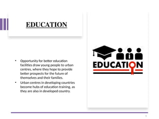 EDUCATION
• Opportunity for better education
facilities draw young people to urban
centres, where they hope to provide
better prospects for the future of
themselves and their families.
• Urban centres in developing countries
become hubs of education training, as
they are also in developed country.
9
 