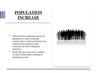 POPULATION
INCREASE
• There has been significant increase of
population in many developing
countries due to improved medical care,
immunization programs, better
sanitation and more widespread
education.
• Death rates have decreased, and there
are fewer infant deaths, resulting in
population growth.
12
 
