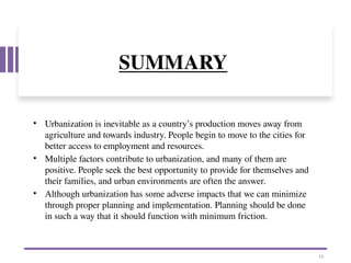 SUMMARY
• Urbanization is inevitable as a country’s production moves away from
agriculture and towards industry. People begin to move to the cities for
better access to employment and resources.
• Multiple factors contribute to urbanization, and many of them are
positive. People seek the best opportunity to provide for themselves and
their families, and urban environments are often the answer.
• Although urbanization has some adverse impacts that we can minimize
through proper planning and implementation. Planning should be done
in such a way that it should function with minimum friction.
16
 