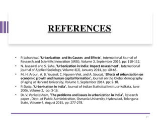 REFERENCES
• P. Luhaniwal, ‘Urbanization and Its Causes and Effects’, International Journal of
Research and Scientific Innovation (IJRSI), Volume 3, September 2016, pp: 110-112.
• N. Jaysawal and S. Saha, ‘Urbanization in India: Impact Assessment’, International
journal of Applied Sociology, Volume 4(2), January 2014, pp: 60-65.
• M. H. Arouri, A. B. Youssef, C. Nguyen-Viet, and A. Soucat, ‘Effects of urbanization on
economic growth and human capital formation’, Journal on the Global demography
of aging at Harvard University, Volume 1, September 2014, pp: 2-18.
• P. Datta, ‘Urbanisation in India’, Journal of Indian Statistical Institute-Kolkata, June
2006, Volume 2, pp: 3-16.
• Dr. V. Venkatesham, ‘The problems and issues in urbanization in India’, Research
paper , Dept. of Public Administration, Osmania University, Hyderabad, Telangana
State, Volume 4, August 2015, pp: 277-278.
17
 