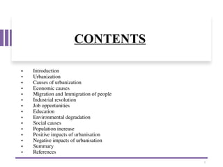 CONTENTS
• Introduction
• Urbanization
• Causes of urbanization
• Economic causes
• Migration and Immigration of people
• Industrial revolution
• Job opportunities
• Education
• Environmental degradation
• Social causes
• Population increase
• Positive impacts of urbanisation
• Negative impacts of urbanisation
• Summary
• References
1
 